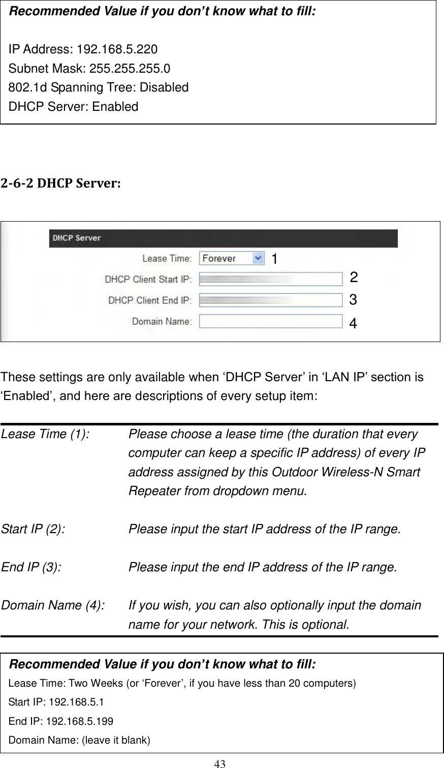 43         2-6-2 DHCP Server:    These settings are only available when „DHCP Server‟ in „LAN IP‟ section is „Enabled‟, and here are descriptions of every setup item:  Lease Time (1):    Please choose a lease time (the duration that every computer can keep a specific IP address) of every IP address assigned by this Outdoor Wireless-N Smart Repeater from dropdown menu.  Start IP (2):        Please input the start IP address of the IP range.  End IP (3):        Please input the end IP address of the IP range.  Domain Name (4):    If you wish, you can also optionally input the domain name for your network. This is optional.       Recommended Value if you don’t know what to fill: Lease Time: Two Weeks (or „Forever‟, if you have less than 20 computers) Start IP: 192.168.5.1 End IP: 192.168.5.199 Domain Name: (leave it blank) 1 3 4 2 Recommended Value if you don’t know what to fill:  IP Address: 192.168.5.220 Subnet Mask: 255.255.255.0 802.1d Spanning Tree: Disabled DHCP Server: Enabled 