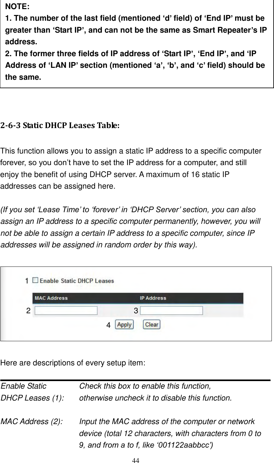 44           2-6-3 Static DHCP Leases Table:  This function allows you to assign a static IP address to a specific computer forever, so you don‟t have to set the IP address for a computer, and still enjoy the benefit of using DHCP server. A maximum of 16 static IP addresses can be assigned here.  (If you set „Lease Time‟ to „forever‟ in „DHCP Server‟ section, you can also assign an IP address to a specific computer permanently, however, you will not be able to assign a certain IP address to a specific computer, since IP addresses will be assigned in random order by this way).      Here are descriptions of every setup item:  Enable Static      Check this box to enable this function, DHCP Leases (1):    otherwise uncheck it to disable this function.  MAC Address (2):    Input the MAC address of the computer or network device (total 12 characters, with characters from 0 to 9, and from a to f, like „001122aabbcc‟)   NOTE:   1. The number of the last field (mentioned ‘d’ field) of ‘End IP’ must be greater than ‘Start IP’, and can not be the same as Smart Repeater’s IP address. 2. The former three fields of IP address of ‘Start IP’, ‘End IP’, and ‘IP Address of ‘LAN IP’ section (mentioned ‘a’, ‘b’, and ‘c’ field) should be the same. 3. These settings will affect wireless clients too. 1 2 3 4 
