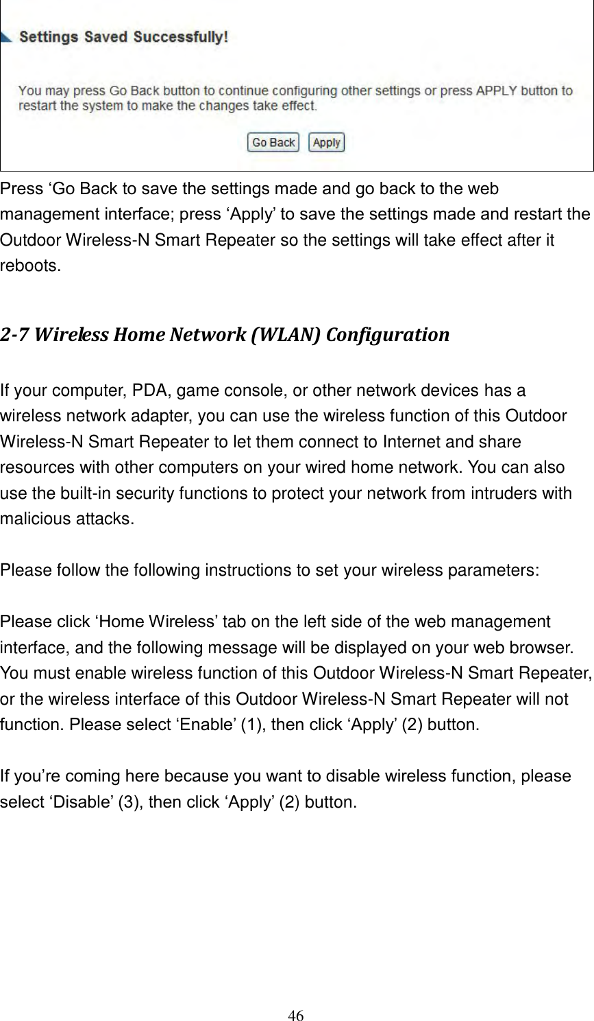 46  Press „Go Back to save the settings made and go back to the web management interface; press „Apply‟ to save the settings made and restart the Outdoor Wireless-N Smart Repeater so the settings will take effect after it reboots.  2-7 Wireless Home Network (WLAN) Configuration  If your computer, PDA, game console, or other network devices has a wireless network adapter, you can use the wireless function of this Outdoor Wireless-N Smart Repeater to let them connect to Internet and share resources with other computers on your wired home network. You can also use the built-in security functions to protect your network from intruders with malicious attacks.  Please follow the following instructions to set your wireless parameters:  Please click „Home Wireless‟ tab on the left side of the web management interface, and the following message will be displayed on your web browser. You must enable wireless function of this Outdoor Wireless-N Smart Repeater, or the wireless interface of this Outdoor Wireless-N Smart Repeater will not function. Please select „Enable‟ (1), then click „Apply‟ (2) button.    If you‟re coming here because you want to disable wireless function, please select „Disable‟ (3), then click „Apply‟ (2) button.  