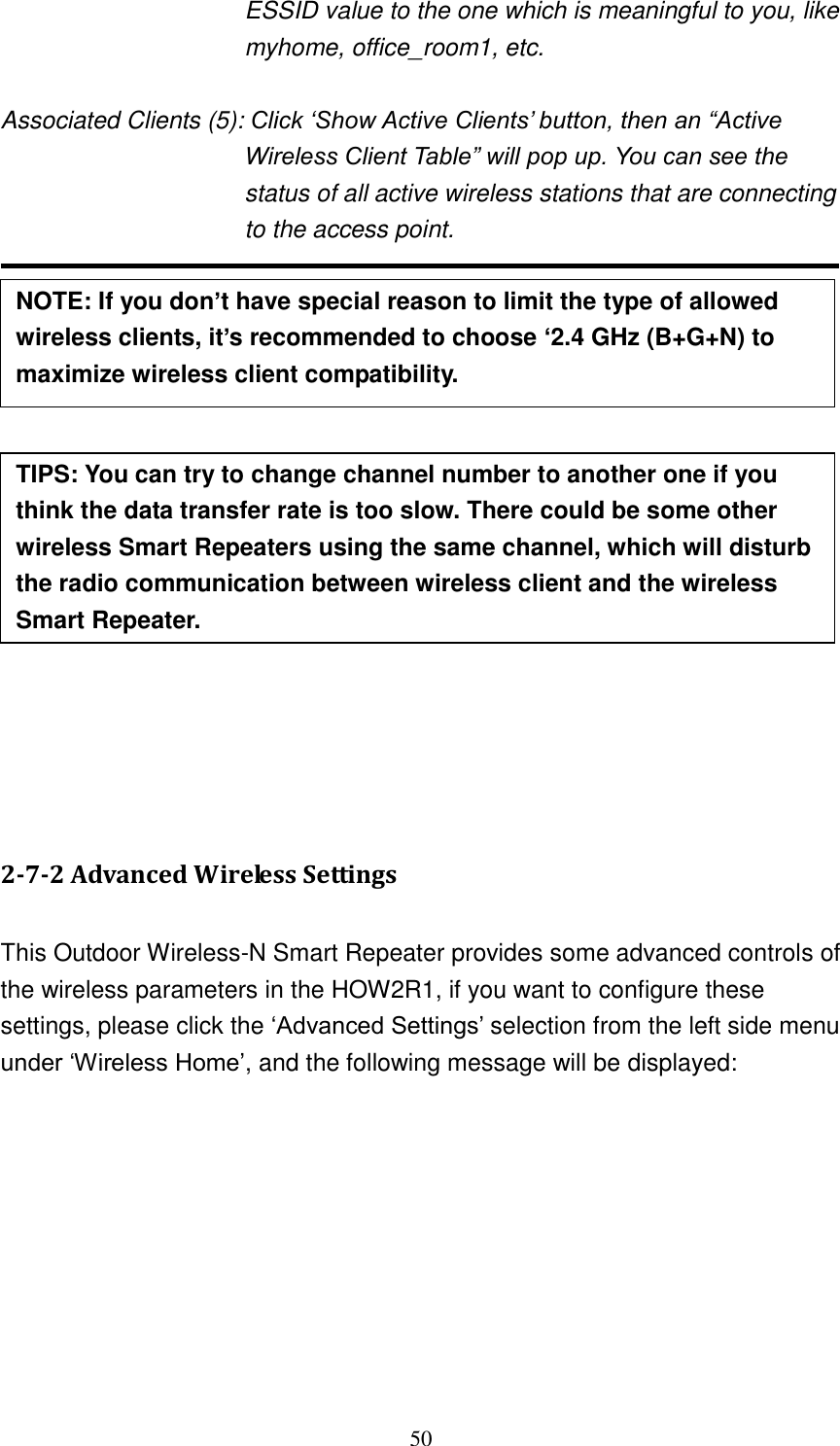 50 ESSID value to the one which is meaningful to you, like myhome, office_room1, etc.  Associated Clients (5): Click „Show Active Clients‟ button, then an “Active Wireless Client Table” will pop up. You can see the status of all active wireless stations that are connecting to the access point.                 2-7-2 Advanced Wireless Settings  This Outdoor Wireless-N Smart Repeater provides some advanced controls of the wireless parameters in the HOW2R1, if you want to configure these settings, please click the „Advanced Settings‟ selection from the left side menu under „Wireless Home‟, and the following message will be displayed: NOTE: If you don’t have special reason to limit the type of allowed wireless clients, it’s recommended to choose ‘2.4 GHz (B+G+N) to maximize wireless client compatibility. FCC 15.203. TIPS: You can try to change channel number to another one if you think the data transfer rate is too slow. There could be some other wireless Smart Repeaters using the same channel, which will disturb the radio communication between wireless client and the wireless Smart Repeater. 