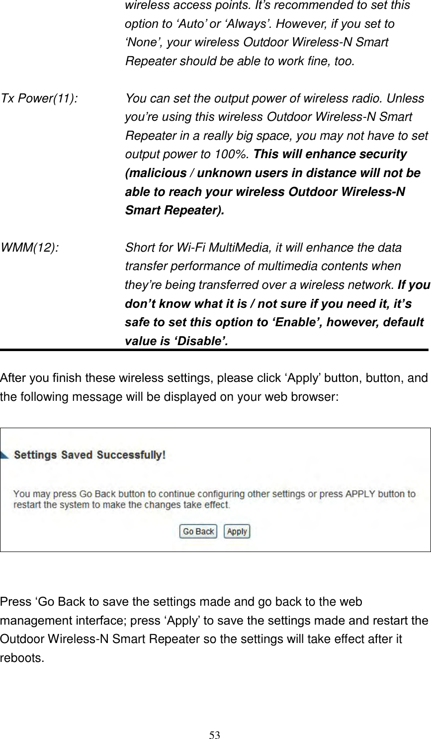 53 wireless access points. It‟s recommended to set this option to „Auto‟ or „Always‟. However, if you set to „None‟, your wireless Outdoor Wireless-N Smart Repeater should be able to work fine, too.  Tx Power(11):    You can set the output power of wireless radio. Unless you‟re using this wireless Outdoor Wireless-N Smart Repeater in a really big space, you may not have to set output power to 100%. This will enhance security (malicious / unknown users in distance will not be able to reach your wireless Outdoor Wireless-N Smart Repeater).  WMM(12):    Short for Wi-Fi MultiMedia, it will enhance the data transfer performance of multimedia contents when they‟re being transferred over a wireless network. If you don’t know what it is / not sure if you need it, it’s safe to set this option to ‘Enable’, however, default value is ‘Disable’.  After you finish these wireless settings, please click „Apply‟ button, button, and the following message will be displayed on your web browser:     Press „Go Back to save the settings made and go back to the web management interface; press „Apply‟ to save the settings made and restart the Outdoor Wireless-N Smart Repeater so the settings will take effect after it reboots.  