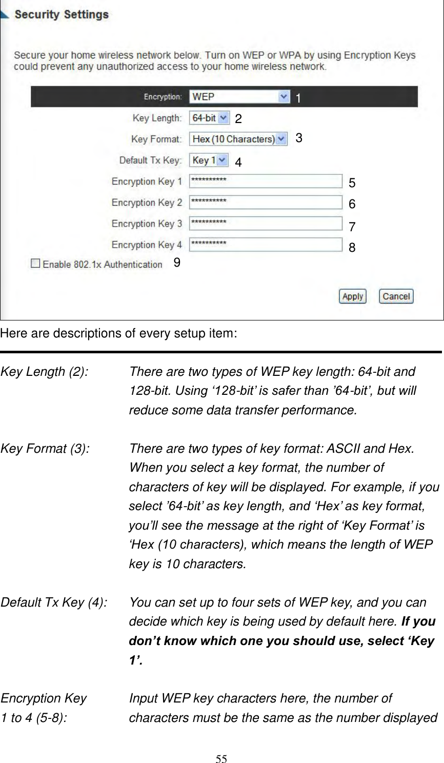 55  Here are descriptions of every setup item:  Key Length (2):    There are two types of WEP key length: 64-bit and 128-bit. Using „128-bit‟ is safer than ‟64-bit‟, but will reduce some data transfer performance.  Key Format (3):    There are two types of key format: ASCII and Hex. When you select a key format, the number of characters of key will be displayed. For example, if you select ‟64-bit‟ as key length, and „Hex‟ as key format, you‟ll see the message at the right of „Key Format‟ is „Hex (10 characters), which means the length of WEP key is 10 characters.  Default Tx Key (4):    You can set up to four sets of WEP key, and you can decide which key is being used by default here. If you don’t know which one you should use, select ‘Key 1’.  Encryption Key      Input WEP key characters here, the number of 1 to 4 (5-8):    characters must be the same as the number displayed 1 2 3 5 7 6 9 4 8 