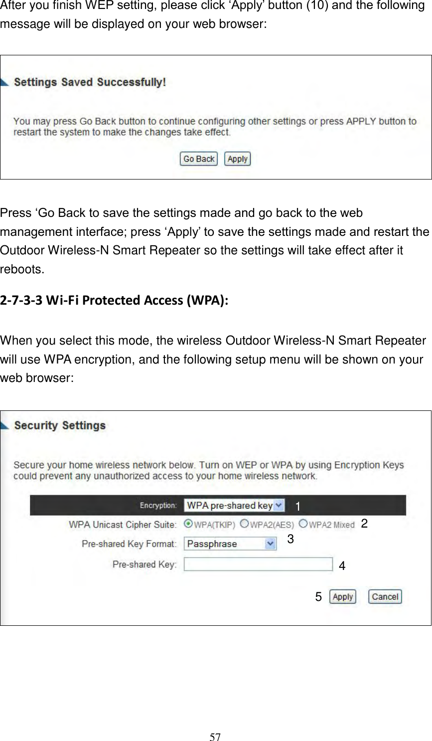 57 After you finish WEP setting, please click „Apply‟ button (10) and the following message will be displayed on your web browser:    Press „Go Back to save the settings made and go back to the web management interface; press „Apply‟ to save the settings made and restart the Outdoor Wireless-N Smart Repeater so the settings will take effect after it reboots. 2-7-3-3 Wi-Fi Protected Access (WPA):  When you select this mode, the wireless Outdoor Wireless-N Smart Repeater will use WPA encryption, and the following setup menu will be shown on your web browser:       1 2 3 5 4 