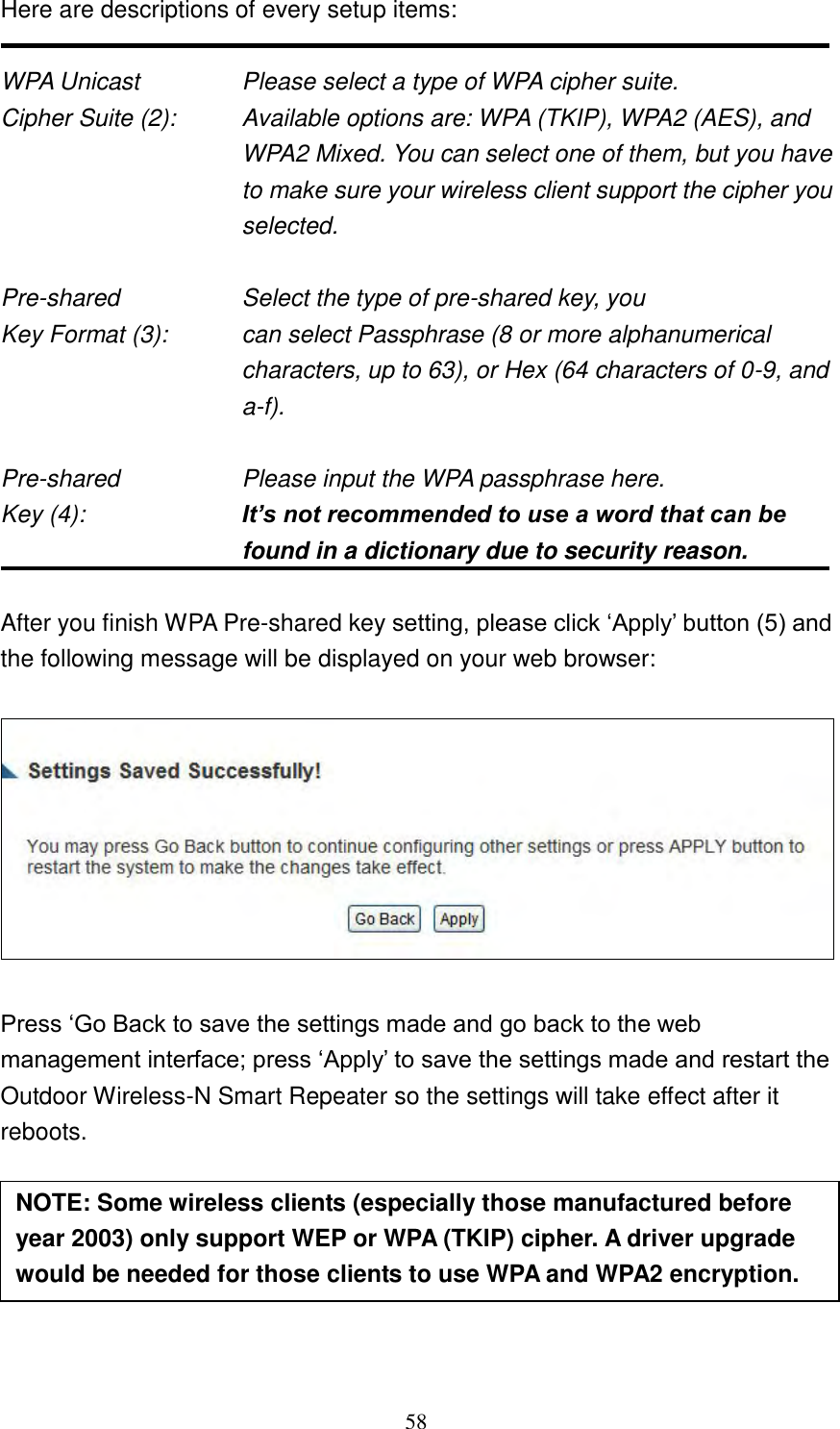 58 Here are descriptions of every setup items:  WPA Unicast      Please select a type of WPA cipher suite. Cipher Suite (2):  Available options are: WPA (TKIP), WPA2 (AES), and WPA2 Mixed. You can select one of them, but you have to make sure your wireless client support the cipher you selected.  Pre-shared        Select the type of pre-shared key, you Key Format (3):    can select Passphrase (8 or more alphanumerical characters, up to 63), or Hex (64 characters of 0-9, and a-f).  Pre-shared        Please input the WPA passphrase here. Key (4):    It’s not recommended to use a word that can be found in a dictionary due to security reason.  After you finish WPA Pre-shared key setting, please click „Apply‟ button (5) and the following message will be displayed on your web browser:    Press „Go Back to save the settings made and go back to the web management interface; press „Apply‟ to save the settings made and restart the Outdoor Wireless-N Smart Repeater so the settings will take effect after it reboots.       NOTE: Some wireless clients (especially those manufactured before year 2003) only support WEP or WPA (TKIP) cipher. A driver upgrade would be needed for those clients to use WPA and WPA2 encryption. 