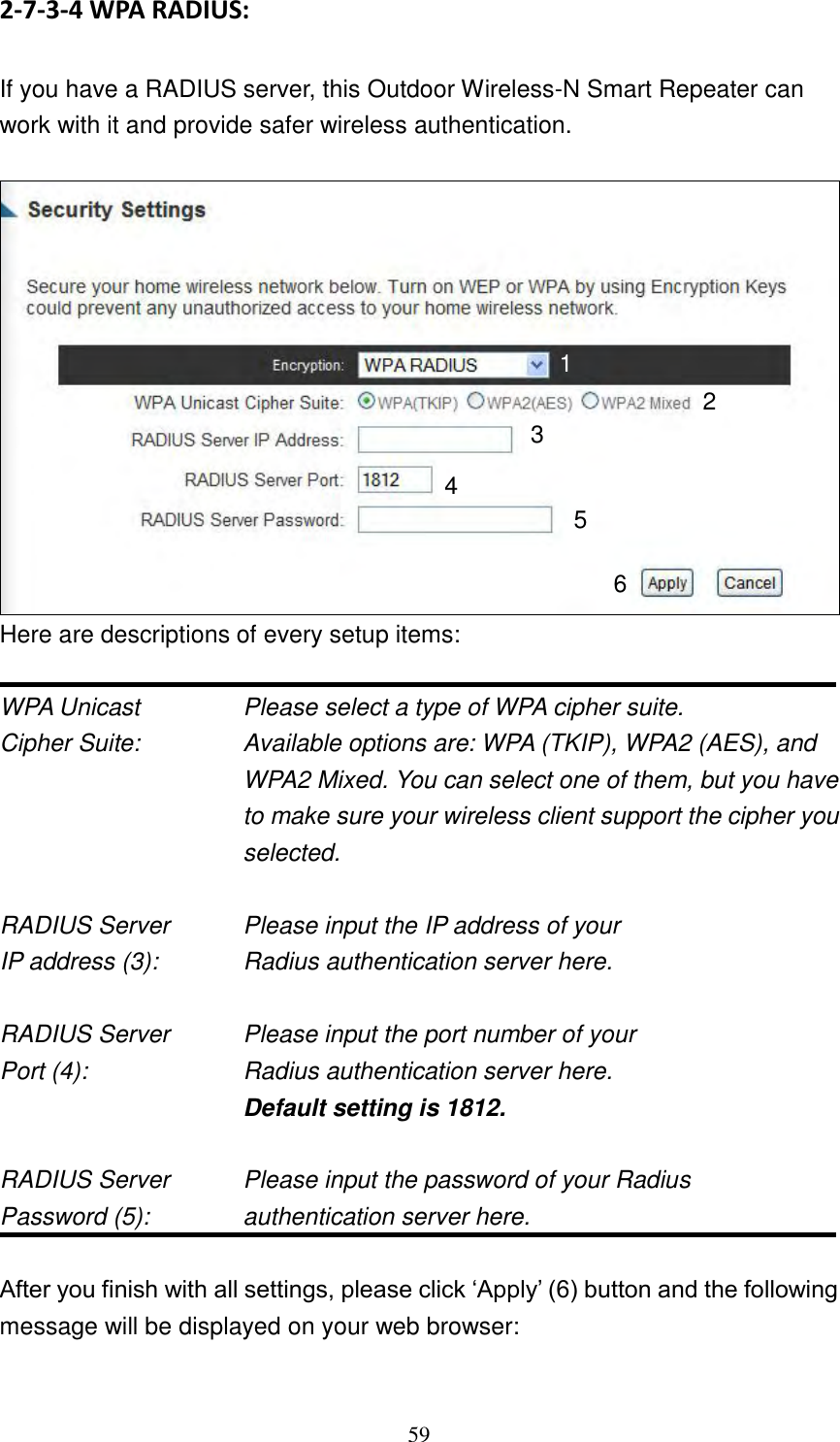 59 2-7-3-4 WPA RADIUS:  If you have a RADIUS server, this Outdoor Wireless-N Smart Repeater can work with it and provide safer wireless authentication.   Here are descriptions of every setup items:  WPA Unicast      Please select a type of WPA cipher suite. Cipher Suite:  Available options are: WPA (TKIP), WPA2 (AES), and WPA2 Mixed. You can select one of them, but you have to make sure your wireless client support the cipher you selected.  RADIUS Server      Please input the IP address of your IP address (3):      Radius authentication server here.  RADIUS Server      Please input the port number of your Port (4):    Radius authentication server here.   Default setting is 1812.  RADIUS Server      Please input the password of your Radius Password (5):    authentication server here.  After you finish with all settings, please click „Apply‟ (6) button and the following message will be displayed on your web browser:  1 3 4 2 5 6 