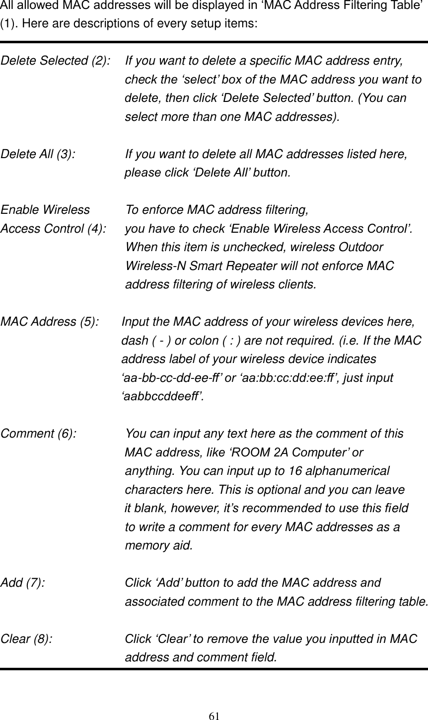 61  All allowed MAC addresses will be displayed in „MAC Address Filtering Table‟ (1). Here are descriptions of every setup items:  Delete Selected (2):    If you want to delete a specific MAC address entry, check the „select‟ box of the MAC address you want to delete, then click „Delete Selected‟ button. (You can select more than one MAC addresses).  Delete All (3):    If you want to delete all MAC addresses listed here, please click „Delete All‟ button.  Enable Wireless    To enforce MAC address filtering, Access Control (4):    you have to check „Enable Wireless Access Control‟. When this item is unchecked, wireless Outdoor Wireless-N Smart Repeater will not enforce MAC address filtering of wireless clients.  MAC Address (5):    Input the MAC address of your wireless devices here, dash ( - ) or colon ( : ) are not required. (i.e. If the MAC address label of your wireless device indicates „aa-bb-cc-dd-ee-ff‟ or „aa:bb:cc:dd:ee:ff‟, just input „aabbccddeeff‟.  Comment (6):      You can input any text here as the comment of this       MAC address, like „ROOM 2A Computer‟ or          anything. You can input up to 16 alphanumerical   characters here. This is optional and you can leave   it blank, however, it‟s recommended to use this field   to write a comment for every MAC addresses as a   memory aid.  Add (7):    Click „Add‟ button to add the MAC address and associated comment to the MAC address filtering table.  Clear (8):    Click „Clear‟ to remove the value you inputted in MAC address and comment field.  
