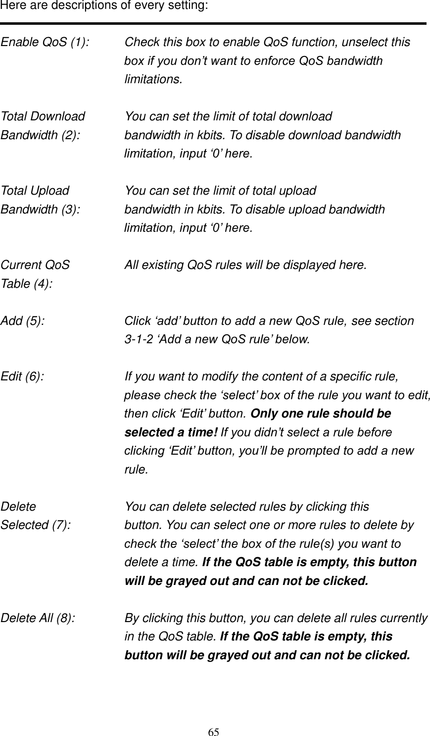 65 Here are descriptions of every setting:  Enable QoS (1):    Check this box to enable QoS function, unselect this box if you don‟t want to enforce QoS bandwidth limitations.  Total Download    You can set the limit of total download   Bandwidth (2):    bandwidth in kbits. To disable download bandwidth limitation, input „0‟ here.  Total Upload      You can set the limit of total upload Bandwidth (3):    bandwidth in kbits. To disable upload bandwidth limitation, input „0‟ here.  Current QoS     All existing QoS rules will be displayed here. Table (4):    Add (5):  Click „add‟ button to add a new QoS rule, see section 3-1-2 „Add a new QoS rule‟ below.  Edit (6):    If you want to modify the content of a specific rule, please check the „select‟ box of the rule you want to edit, then click „Edit‟ button. Only one rule should be selected a time! If you didn‟t select a rule before clicking „Edit‟ button, you‟ll be prompted to add a new rule.  Delete          You can delete selected rules by clicking this Selected (7):    button. You can select one or more rules to delete by check the „select‟ the box of the rule(s) you want to delete a time. If the QoS table is empty, this button will be grayed out and can not be clicked.  Delete All (8):    By clicking this button, you can delete all rules currently in the QoS table. If the QoS table is empty, this button will be grayed out and can not be clicked.   