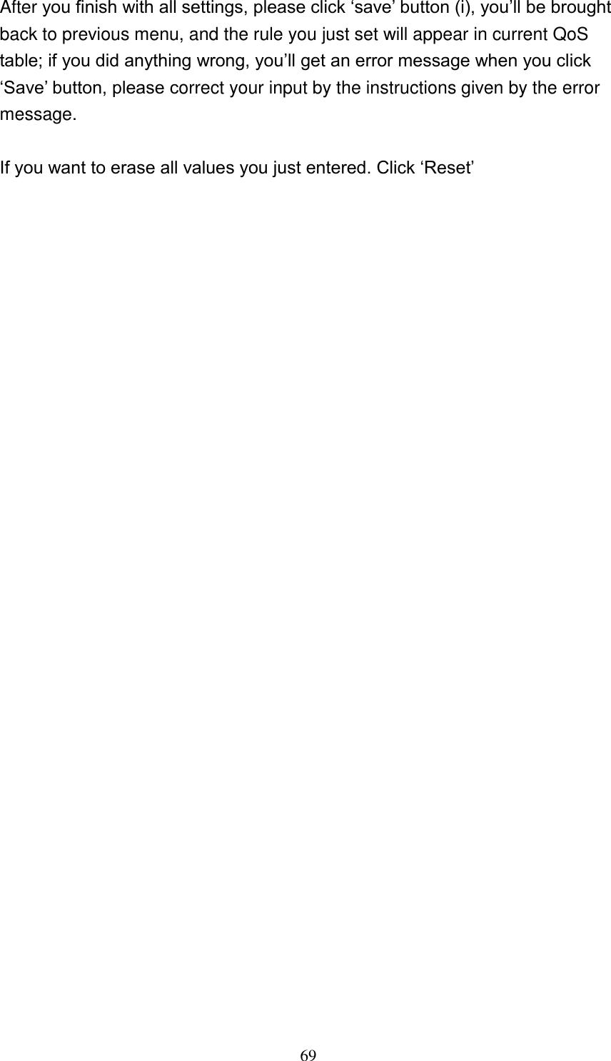 69 After you finish with all settings, please click „save‟ button (i), you‟ll be brought back to previous menu, and the rule you just set will appear in current QoS table; if you did anything wrong, you‟ll get an error message when you click „Save‟ button, please correct your input by the instructions given by the error message.  If you want to erase all values you just entered. Click „Reset‟ 