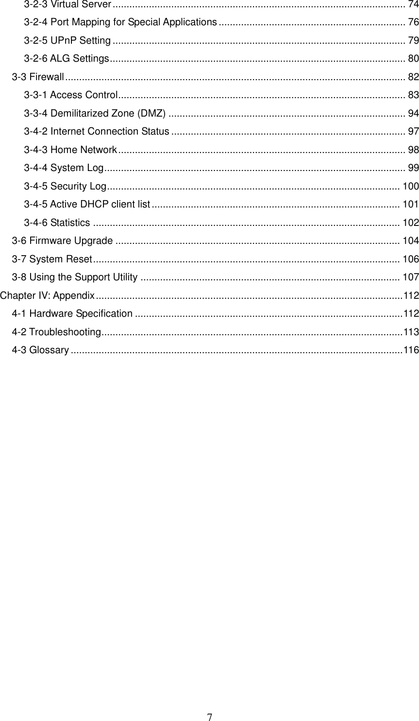 7 3-2-3 Virtual Server ......................................................................................................... 74 3-2-4 Port Mapping for Special Applications ................................................................... 76 3-2-5 UPnP Setting ......................................................................................................... 79 3-2-6 ALG Settings .......................................................................................................... 80 3-3 Firewall .......................................................................................................................... 82 3-3-1 Access Control ....................................................................................................... 83 3-3-4 Demilitarized Zone (DMZ) ..................................................................................... 94 3-4-2 Internet Connection Status .................................................................................... 97 3-4-3 Home Network ....................................................................................................... 98 3-4-4 System Log ............................................................................................................ 99 3-4-5 Security Log ......................................................................................................... 100 3-4-5 Active DHCP client list ......................................................................................... 101 3-4-6 Statistics .............................................................................................................. 102 3-6 Firmware Upgrade ...................................................................................................... 104 3-7 System Reset .............................................................................................................. 106 3-8 Using the Support Utility ............................................................................................. 107 Chapter IV: Appendix .............................................................................................................. 112 4-1 Hardware Specification ................................................................................................ 112 4-2 Troubleshooting............................................................................................................ 113 4-3 Glossary ....................................................................................................................... 116  