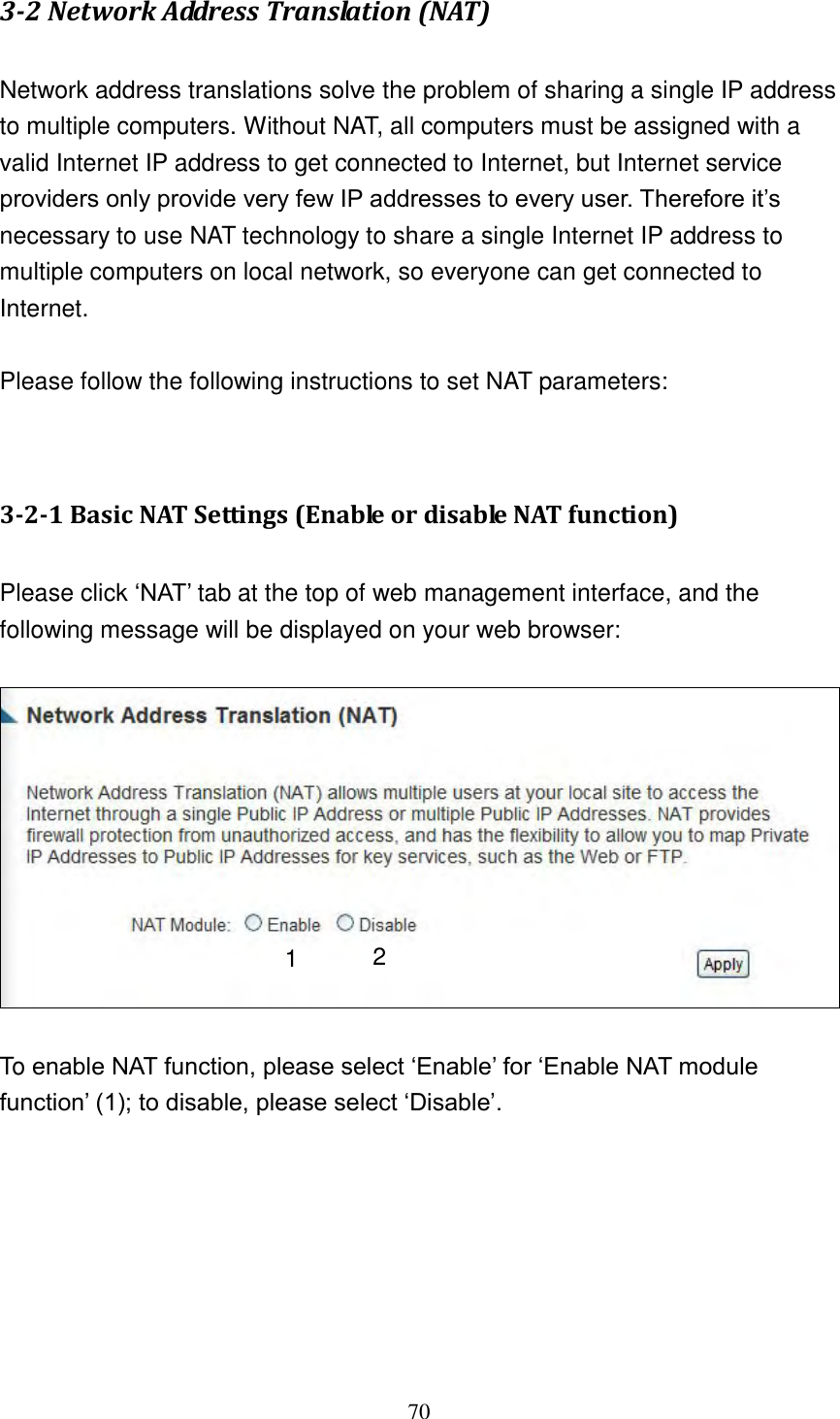 70 3-2 Network Address Translation (NAT)  Network address translations solve the problem of sharing a single IP address to multiple computers. Without NAT, all computers must be assigned with a valid Internet IP address to get connected to Internet, but Internet service providers only provide very few IP addresses to every user. Therefore it‟s necessary to use NAT technology to share a single Internet IP address to multiple computers on local network, so everyone can get connected to Internet.    Please follow the following instructions to set NAT parameters:   3-2-1 Basic NAT Settings (Enable or disable NAT function)  Please click „NAT‟ tab at the top of web management interface, and the following message will be displayed on your web browser:    To enable NAT function, please select „Enable‟ for „Enable NAT module function‟ (1); to disable, please select „Disable‟.        2 1 