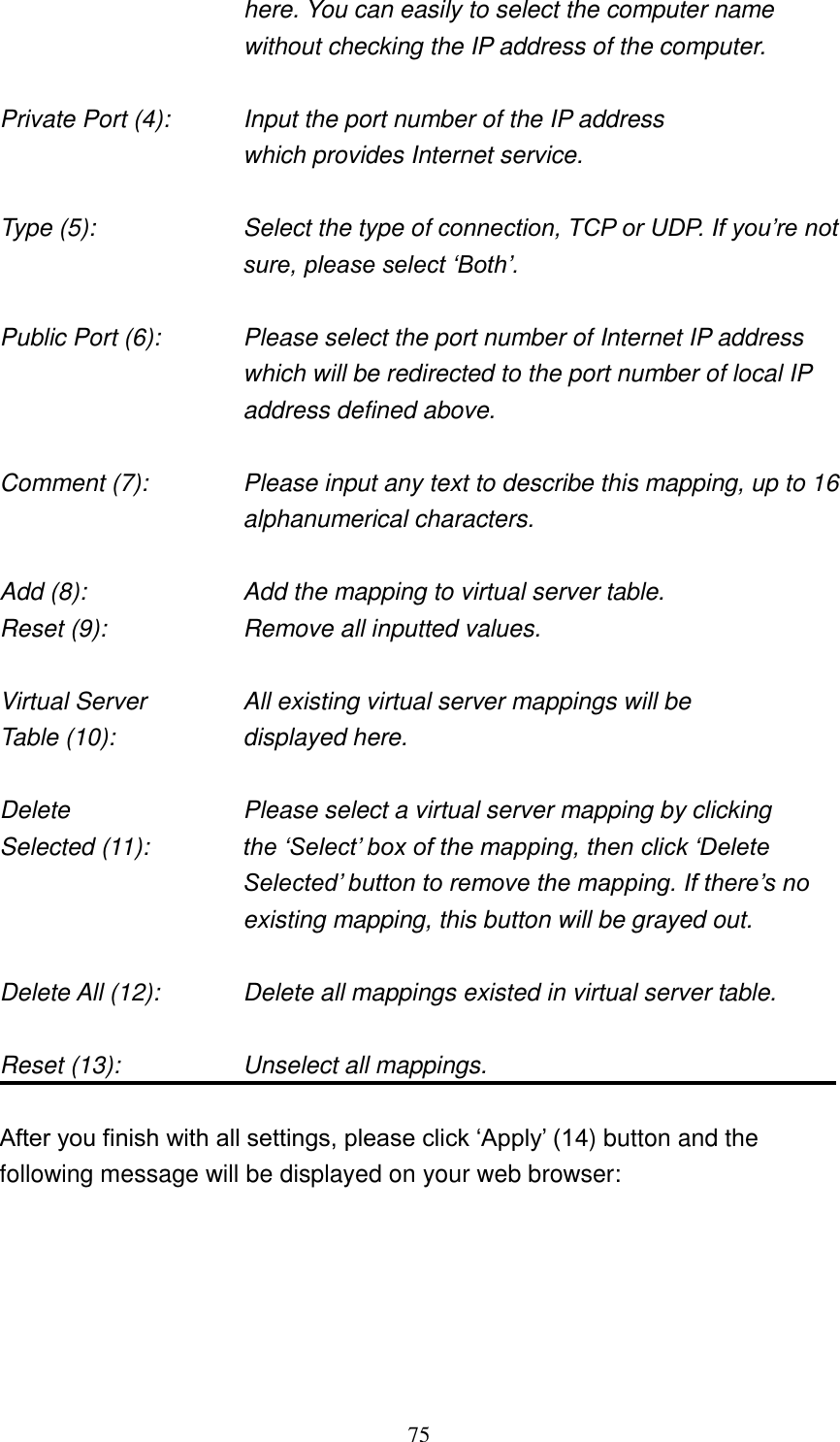 75 here. You can easily to select the computer name without checking the IP address of the computer.  Private Port (4):      Input the port number of the IP address           which provides Internet service.  Type (5):    Select the type of connection, TCP or UDP. If you‟re not sure, please select „Both‟.  Public Port (6):    Please select the port number of Internet IP address which will be redirected to the port number of local IP address defined above.  Comment (7):    Please input any text to describe this mapping, up to 16 alphanumerical characters.  Add (8):        Add the mapping to virtual server table. Reset (9):      Remove all inputted values.  Virtual Server      All existing virtual server mappings will be Table (10):        displayed here.  Delete          Please select a virtual server mapping by clicking Selected (11):    the „Select‟ box of the mapping, then click „Delete Selected‟ button to remove the mapping. If there‟s no existing mapping, this button will be grayed out.  Delete All (12):      Delete all mappings existed in virtual server table.  Reset (13):        Unselect all mappings.  After you finish with all settings, please click „Apply‟ (14) button and the following message will be displayed on your web browser:  