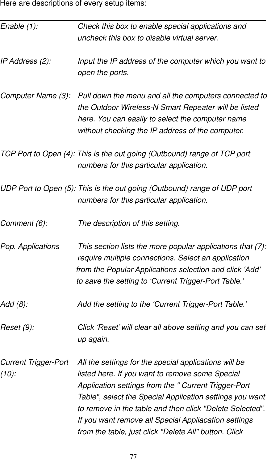 77 Here are descriptions of every setup items:  Enable (1):  Check this box to enable special applications and uncheck this box to disable virtual server.  IP Address (2):    Input the IP address of the computer which you want to open the ports.  Computer Name (3):  Pull down the menu and all the computers connected to the Outdoor Wireless-N Smart Repeater will be listed here. You can easily to select the computer name without checking the IP address of the computer.  TCP Port to Open (4): This is the out going (Outbound) range of TCP port numbers for this particular application.  UDP Port to Open (5): This is the out going (Outbound) range of UDP port numbers for this particular application.  Comment (6):    The description of this setting.    Pop. Applications   This section lists the more popular applications that (7):          require multiple connections. Select an application     from the Popular Applications selection and click „Add‟ to save the setting to „Current Trigger-Port Table.‟  Add (8):        Add the setting to the „Current Trigger-Port Table.‟  Reset (9): Click „Reset‟ will clear all above setting and you can set up again.  Current Trigger-Port    All the settings for the special applications will be   (10):    listed here. If you want to remove some Special Application settings from the &quot; Current Trigger-Port Table&quot;, select the Special Application settings you want to remove in the table and then click &quot;Delete Selected&quot;. If you want remove all Special Appliacation settings from the table, just click &quot;Delete All&quot; button. Click 