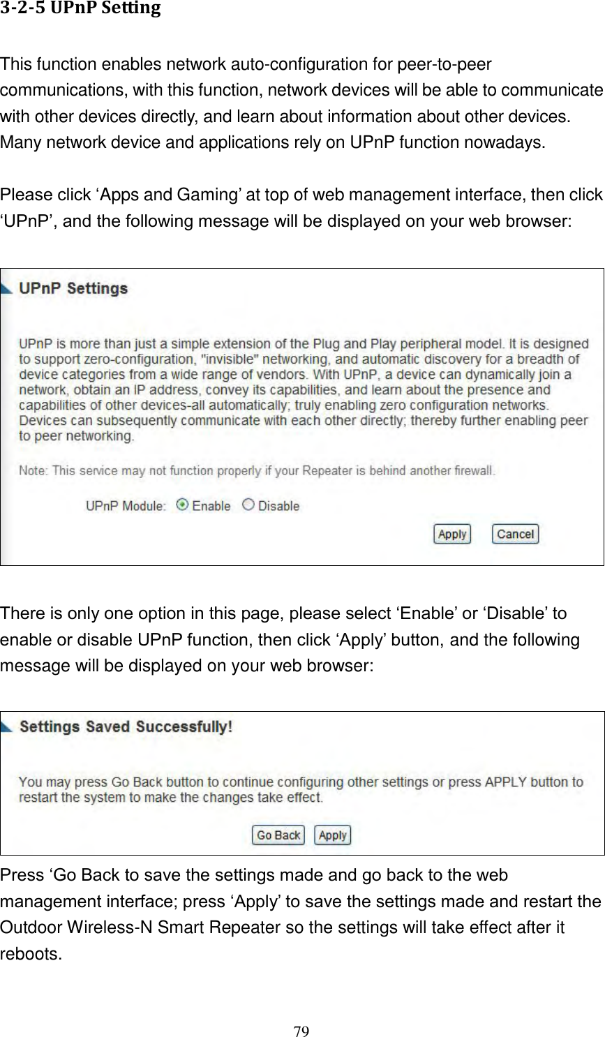 79 3-2-5 UPnP Setting  This function enables network auto-configuration for peer-to-peer communications, with this function, network devices will be able to communicate with other devices directly, and learn about information about other devices. Many network device and applications rely on UPnP function nowadays.  Please click „Apps and Gaming‟ at top of web management interface, then click „UPnP‟, and the following message will be displayed on your web browser:    There is only one option in this page, please select „Enable‟ or „Disable‟ to enable or disable UPnP function, then click „Apply‟ button, and the following message will be displayed on your web browser:   Press „Go Back to save the settings made and go back to the web management interface; press „Apply‟ to save the settings made and restart the Outdoor Wireless-N Smart Repeater so the settings will take effect after it reboots.  
