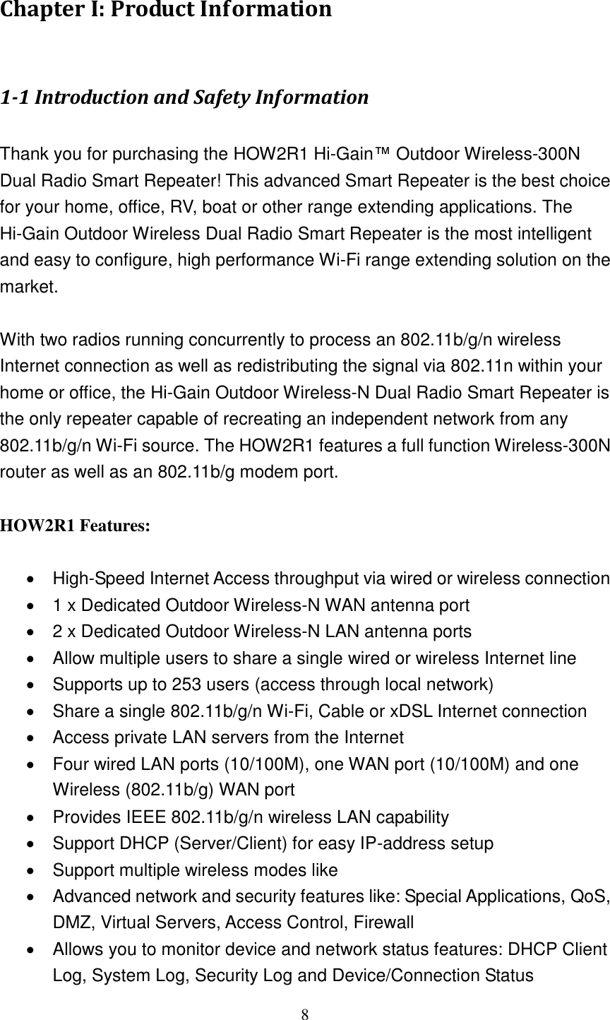8 Chapter I: Product Information  1-1 Introduction and Safety Information  Thank you for purchasing the HOW2R1 Hi-Gain™ Outdoor Wireless-300N Dual Radio Smart Repeater! This advanced Smart Repeater is the best choice for your home, office, RV, boat or other range extending applications. The Hi-Gain Outdoor Wireless Dual Radio Smart Repeater is the most intelligent and easy to configure, high performance Wi-Fi range extending solution on the market.      With two radios running concurrently to process an 802.11b/g/n wireless Internet connection as well as redistributing the signal via 802.11n within your home or office, the Hi-Gain Outdoor Wireless-N Dual Radio Smart Repeater is the only repeater capable of recreating an independent network from any 802.11b/g/n Wi-Fi source. The HOW2R1 features a full function Wireless-300N router as well as an 802.11b/g modem port.  HOW2R1 Features:    High-Speed Internet Access throughput via wired or wireless connection   1 x Dedicated Outdoor Wireless-N WAN antenna port   2 x Dedicated Outdoor Wireless-N LAN antenna ports   Allow multiple users to share a single wired or wireless Internet line     Supports up to 253 users (access through local network)   Share a single 802.11b/g/n Wi-Fi, Cable or xDSL Internet connection   Access private LAN servers from the Internet   Four wired LAN ports (10/100M), one WAN port (10/100M) and one Wireless (802.11b/g) WAN port   Provides IEEE 802.11b/g/n wireless LAN capability   Support DHCP (Server/Client) for easy IP-address setup     Support multiple wireless modes like   Advanced network and security features like: Special Applications, QoS, DMZ, Virtual Servers, Access Control, Firewall   Allows you to monitor device and network status features: DHCP Client Log, System Log, Security Log and Device/Connection Status 