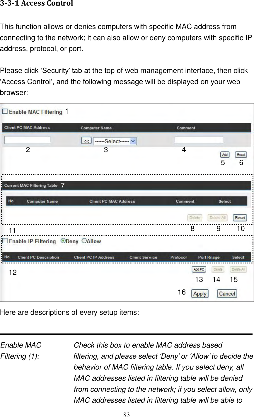 83  3-3-1 Access Control  This function allows or denies computers with specific MAC address from connecting to the network; it can also allow or deny computers with specific IP address, protocol, or port.  Please click „Security‟ tab at the top of web management interface, then click „Access Control‟, and the following message will be displayed on your web browser:  Here are descriptions of every setup items:   Enable MAC      Check this box to enable MAC address based Filtering (1):  filtering, and please select „Deny‟ or „Allow‟ to decide the behavior of MAC filtering table. If you select deny, all MAC addresses listed in filtering table will be denied from connecting to the network; if you select allow, only MAC addresses listed in filtering table will be able to 1 2 3 5 6 7 8 9 10 11 13 14 15 16 4 12 