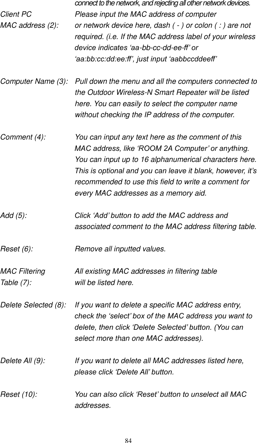 84 connect to the network, and rejecting all other network devices. Client PC        Please input the MAC address of computer MAC address (2):    or network device here, dash ( - ) or colon ( : ) are not required. (i.e. If the MAC address label of your wireless device indicates „aa-bb-cc-dd-ee-ff‟ or „aa:bb:cc:dd:ee:ff‟, just input „aabbccddeeff‟  Computer Name (3):  Pull down the menu and all the computers connected to the Outdoor Wireless-N Smart Repeater will be listed here. You can easily to select the computer name without checking the IP address of the computer.  Comment (4):    You can input any text here as the comment of this MAC address, like „ROOM 2A Computer‟ or anything. You can input up to 16 alphanumerical characters here. This is optional and you can leave it blank, however, it‟s recommended to use this field to write a comment for every MAC addresses as a memory aid.  Add (5):    Click „Add‟ button to add the MAC address and associated comment to the MAC address filtering table.  Reset (6):        Remove all inputted values.  MAC Filtering      All existing MAC addresses in filtering table Table (7):        will be listed here.  Delete Selected (8):    If you want to delete a specific MAC address entry, check the „select‟ box of the MAC address you want to delete, then click „Delete Selected‟ button. (You can select more than one MAC addresses).  Delete All (9):    If you want to delete all MAC addresses listed here, please click „Delete All‟ button.  Reset (10):    You can also click „Reset‟ button to unselect all MAC addresses.  