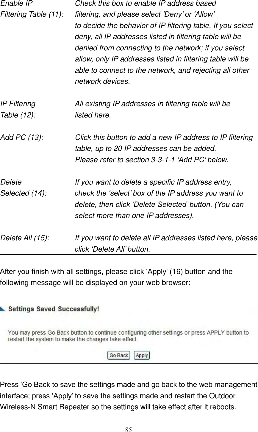 85  Enable IP        Check this box to enable IP address based Filtering Table (11):  filtering, and please select „Deny‟ or „Allow‟   to decide the behavior of IP filtering table. If you select deny, all IP addresses listed in filtering table will be denied from connecting to the network; if you select allow, only IP addresses listed in filtering table will be able to connect to the network, and rejecting all other network devices.  IP Filtering        All existing IP addresses in filtering table will be Table (12):        listed here.  Add PC (13):    Click this button to add a new IP address to IP filtering table, up to 20 IP addresses can be added.   Please refer to section 3-3-1-1 „Add PC‟ below.    Delete          If you want to delete a specific IP address entry, Selected (14):    check the „select‟ box of the IP address you want to delete, then click „Delete Selected‟ button. (You can select more than one IP addresses).  Delete All (15):    If you want to delete all IP addresses listed here, please click „Delete All‟ button.  After you finish with all settings, please click „Apply‟ (16) button and the following message will be displayed on your web browser:    Press „Go Back to save the settings made and go back to the web management interface; press „Apply‟ to save the settings made and restart the Outdoor Wireless-N Smart Repeater so the settings will take effect after it reboots. 