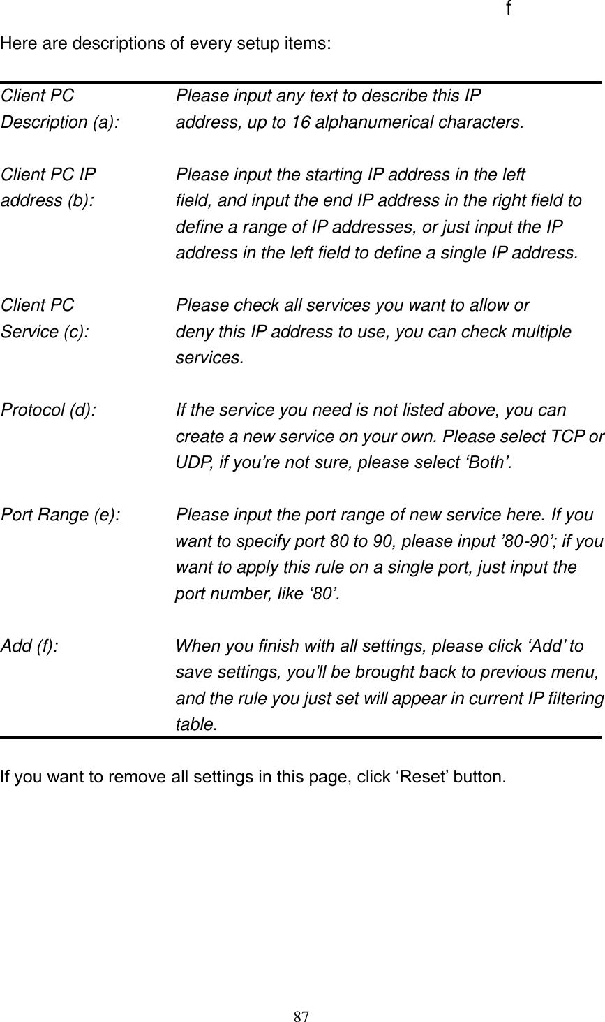 87   Here are descriptions of every setup items:  Client PC        Please input any text to describe this IP Description (a):      address, up to 16 alphanumerical characters.  Client PC IP       Please input the starting IP address in the left address (b):    field, and input the end IP address in the right field to define a range of IP addresses, or just input the IP address in the left field to define a single IP address.  Client PC        Please check all services you want to allow or Service (c):    deny this IP address to use, you can check multiple services.  Protocol (d):    If the service you need is not listed above, you can create a new service on your own. Please select TCP or UDP, if you‟re not sure, please select „Both‟.  Port Range (e):    Please input the port range of new service here. If you want to specify port 80 to 90, please input ‟80-90‟; if you want to apply this rule on a single port, just input the port number, like „80‟.  Add (f):    When you finish with all settings, please click „Add‟ to save settings, you‟ll be brought back to previous menu, and the rule you just set will appear in current IP filtering table.  If you want to remove all settings in this page, click „Reset‟ button.        f 