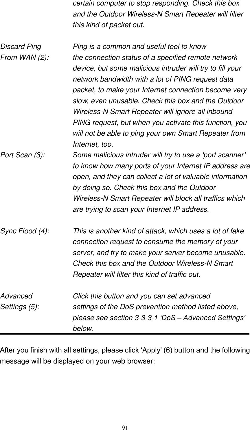 91 certain computer to stop responding. Check this box and the Outdoor Wireless-N Smart Repeater will filter this kind of packet out.  Discard Ping      Ping is a common and useful tool to know From WAN (2):    the connection status of a specified remote network device, but some malicious intruder will try to fill your network bandwidth with a lot of PING request data packet, to make your Internet connection become very slow, even unusable. Check this box and the Outdoor Wireless-N Smart Repeater will ignore all inbound PING request, but when you activate this function, you will not be able to ping your own Smart Repeater from Internet, too. Port Scan (3):    Some malicious intruder will try to use a „port scanner‟ to know how many ports of your Internet IP address are open, and they can collect a lot of valuable information by doing so. Check this box and the Outdoor Wireless-N Smart Repeater will block all traffics which are trying to scan your Internet IP address.  Sync Flood (4):    This is another kind of attack, which uses a lot of fake connection request to consume the memory of your server, and try to make your server become unusable. Check this box and the Outdoor Wireless-N Smart Repeater will filter this kind of traffic out.  Advanced        Click this button and you can set advanced Settings (5):    settings of the DoS prevention method listed above, please see section 3-3-3-1 „DoS – Advanced Settings‟ below.  After you finish with all settings, please click „Apply‟ (6) button and the following message will be displayed on your web browser:  