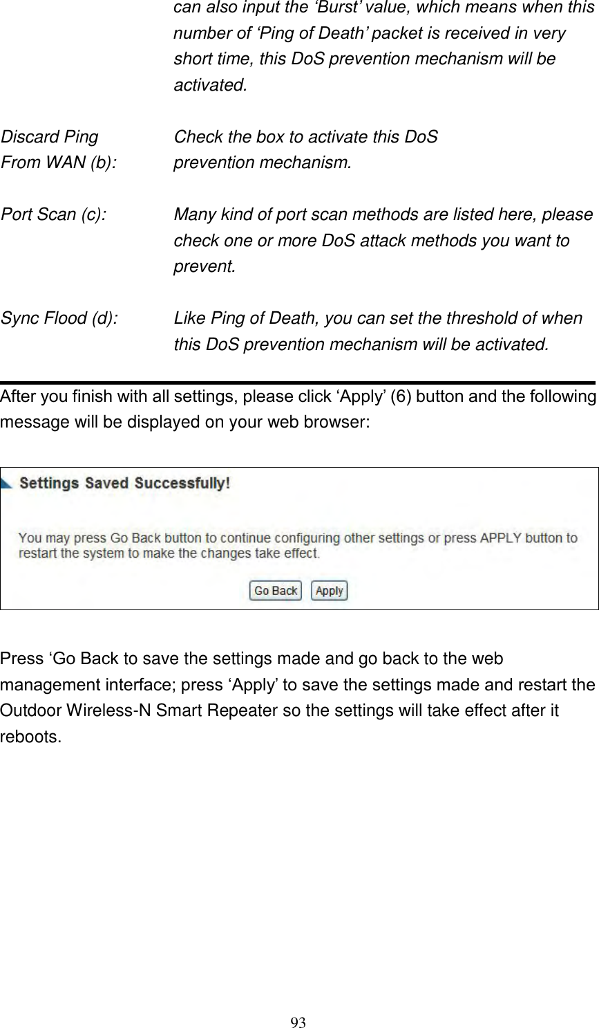 93 can also input the „Burst‟ value, which means when this number of „Ping of Death‟ packet is received in very short time, this DoS prevention mechanism will be activated.  Discard Ping      Check the box to activate this DoS From WAN (b):      prevention mechanism.  Port Scan (c):    Many kind of port scan methods are listed here, please check one or more DoS attack methods you want to prevent.  Sync Flood (d):    Like Ping of Death, you can set the threshold of when this DoS prevention mechanism will be activated.  After you finish with all settings, please click „Apply‟ (6) button and the following message will be displayed on your web browser:    Press „Go Back to save the settings made and go back to the web management interface; press „Apply‟ to save the settings made and restart the Outdoor Wireless-N Smart Repeater so the settings will take effect after it reboots.          