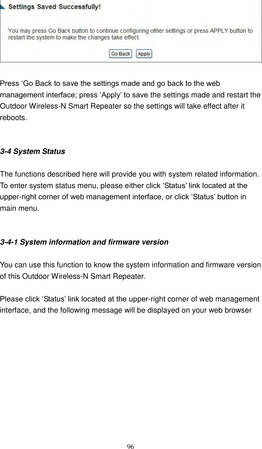 96   Press „Go Back to save the settings made and go back to the web management interface; press „Apply‟ to save the settings made and restart the Outdoor Wireless-N Smart Repeater so the settings will take effect after it reboots.   3-4 System Status  The functions described here will provide you with system related information. To enter system status menu, please either click „Status‟ link located at the upper-right corner of web management interface, or click „Status‟ button in main menu.   3-4-1 System information and firmware version  You can use this function to know the system information and firmware version of this Outdoor Wireless-N Smart Repeater.  Please click „Status‟ link located at the upper-right corner of web management interface, and the following message will be displayed on your web browser  