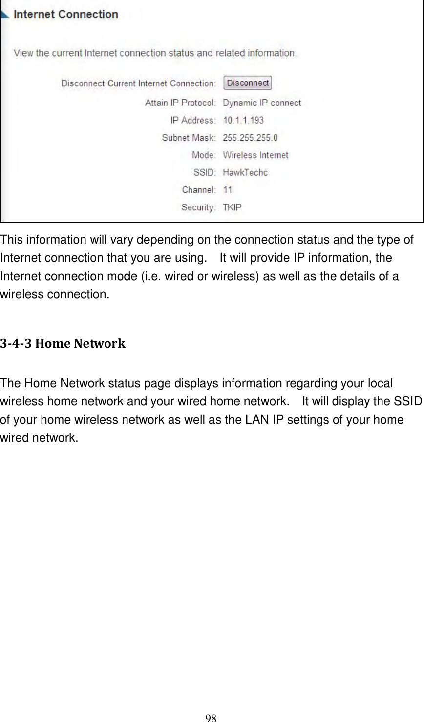 98  This information will vary depending on the connection status and the type of Internet connection that you are using.    It will provide IP information, the Internet connection mode (i.e. wired or wireless) as well as the details of a wireless connection.  3-4-3 Home Network  The Home Network status page displays information regarding your local wireless home network and your wired home network.    It will display the SSID of your home wireless network as well as the LAN IP settings of your home wired network.  