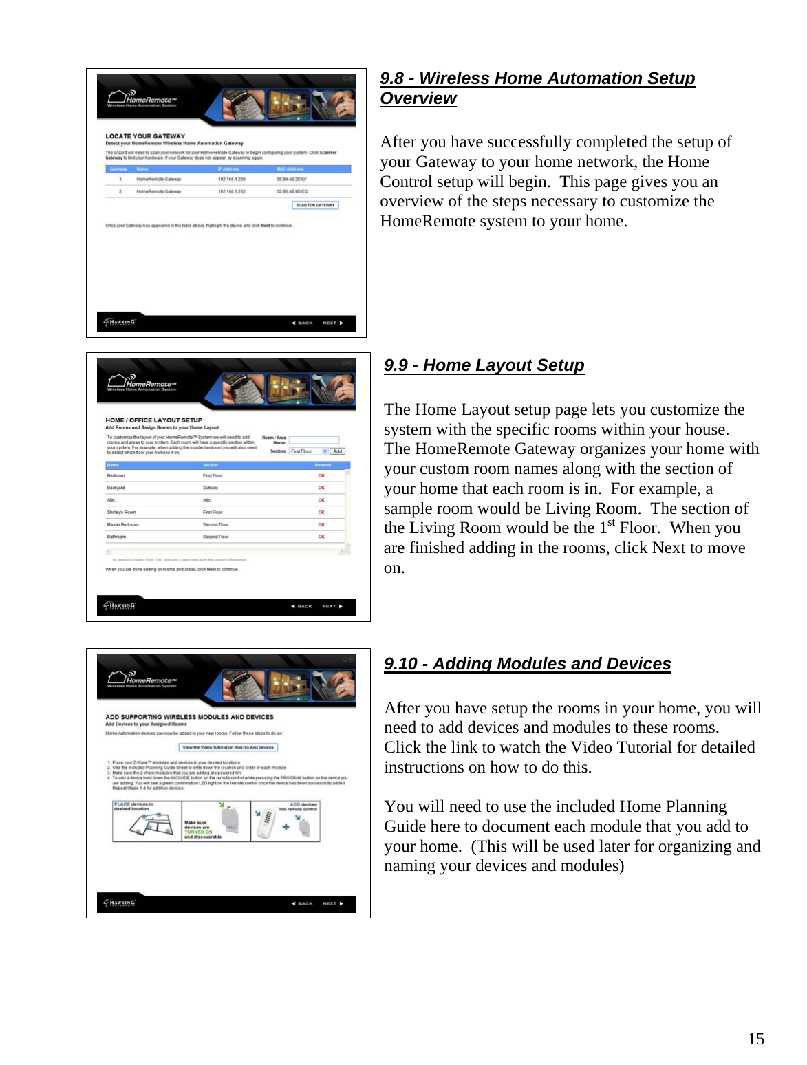  159.8 - Wireless Home Automation Setup Overview  After you have successfully completed the setup of your Gateway to your home network, the Home Control setup will begin.  This page gives you an overview of the steps necessary to customize the HomeRemote system to your home.      9.9 - Home Layout Setup  The Home Layout setup page lets you customize the system with the specific rooms within your house.  The HomeRemote Gateway organizes your home with your custom room names along with the section of your home that each room is in.  For example, a sample room would be Living Room.  The section of the Living Room would be the 1st Floor.  When you are finished adding in the rooms, click Next to move on.    9.10 - Adding Modules and Devices  After you have setup the rooms in your home, you will need to add devices and modules to these rooms.  Click the link to watch the Video Tutorial for detailed instructions on how to do this.   You will need to use the included Home Planning Guide here to document each module that you add to your home.  (This will be used later for organizing and naming your devices and modules)       