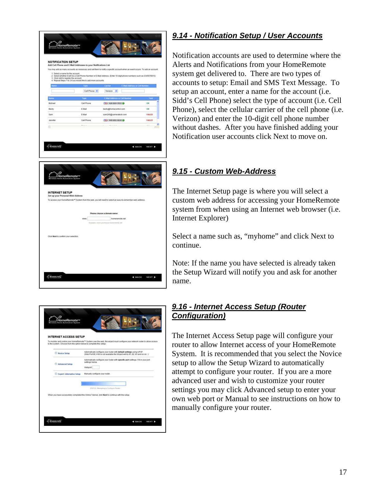  179.14 - Notification Setup / User Accounts  Notification accounts are used to determine where the Alerts and Notifications from your HomeRemote system get delivered to.  There are two types of accounts to setup: Email and SMS Text Message.  To setup an account, enter a name for the account (i.e. Sidd’s Cell Phone) select the type of account (i.e. Cell Phone), select the cellular carrier of the cell phone (i.e. Verizon) and enter the 10-digit cell phone number without dashes.  After you have finished adding your Notification user accounts click Next to move on.   9.15 - Custom Web-Address  The Internet Setup page is where you will select a custom web address for accessing your HomeRemote system from when using an Internet web browser (i.e. Internet Explorer)  Select a name such as, “myhome” and click Next to continue.    Note: If the name you have selected is already taken the Setup Wizard will notify you and ask for another name.  9.16 - Internet Access Setup (Router Configuration)  The Internet Access Setup page will configure your router to allow Internet access of your HomeRemote System.  It is recommended that you select the Novice setup to allow the Setup Wizard to automatically attempt to configure your router.  If you are a more advanced user and wish to customize your router settings you may click Advanced setup to enter your own web port or Manual to see instructions on how to manually configure your router.     