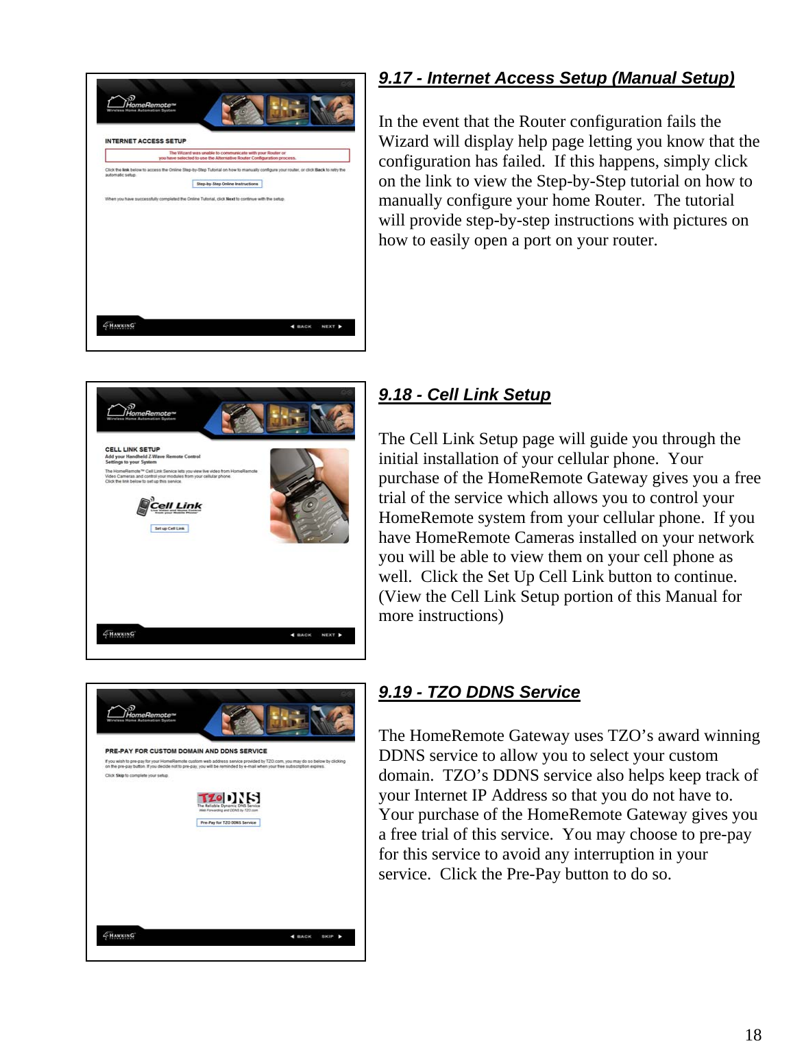  189.17 - Internet Access Setup (Manual Setup)  In the event that the Router configuration fails the Wizard will display help page letting you know that the configuration has failed.  If this happens, simply click on the link to view the Step-by-Step tutorial on how to manually configure your home Router.  The tutorial will provide step-by-step instructions with pictures on how to easily open a port on your router.       9.18 - Cell Link Setup  The Cell Link Setup page will guide you through the initial installation of your cellular phone.  Your purchase of the HomeRemote Gateway gives you a free trial of the service which allows you to control your HomeRemote system from your cellular phone.  If you have HomeRemote Cameras installed on your network you will be able to view them on your cell phone as well.  Click the Set Up Cell Link button to continue.  (View the Cell Link Setup portion of this Manual for more instructions)   9.19 - TZO DDNS Service  The HomeRemote Gateway uses TZO’s award winning DDNS service to allow you to select your custom domain.  TZO’s DDNS service also helps keep track of your Internet IP Address so that you do not have to.  Your purchase of the HomeRemote Gateway gives you a free trial of this service.  You may choose to pre-pay for this service to avoid any interruption in your service.  Click the Pre-Pay button to do so.       