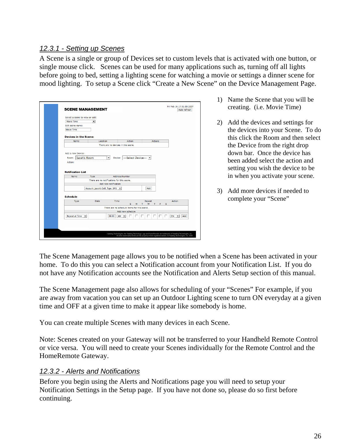  26 12.3.1 - Setting up Scenes A Scene is a single or group of Devices set to custom levels that is activated with one button, or single mouse click.   Scenes can be used for many applications such as, turning off all lights before going to bed, setting a lighting scene for watching a movie or settings a dinner scene for mood lighting.  To setup a Scene click “Create a New Scene” on the Device Management Page.    1) Name the Scene that you will be creating.  (i.e. Movie Time)  2) Add the devices and settings for the devices into your Scene.  To do this click the Room and then select the Device from the right drop down bar.  Once the device has been added select the action and setting you wish the device to be in when you activate your scene.    3) Add more devices if needed to complete your “Scene”       The Scene Management page allows you to be notified when a Scene has been activated in your home.  To do this you can select a Notification account from your Notification List.  If you do not have any Notification accounts see the Notification and Alerts Setup section of this manual.  The Scene Management page also allows for scheduling of your “Scenes” For example, if you are away from vacation you can set up an Outdoor Lighting scene to turn ON everyday at a given time and OFF at a given time to make it appear like somebody is home.  You can create multiple Scenes with many devices in each Scene.  Note: Scenes created on your Gateway will not be transferred to your Handheld Remote Control or vice versa.  You will need to create your Scenes individually for the Remote Control and the HomeRemote Gateway. 12.3.2 - Alerts and Notifications Before you begin using the Alerts and Notifications page you will need to setup your Notification Settings in the Setup page.  If you have not done so, please do so first before continuing.    