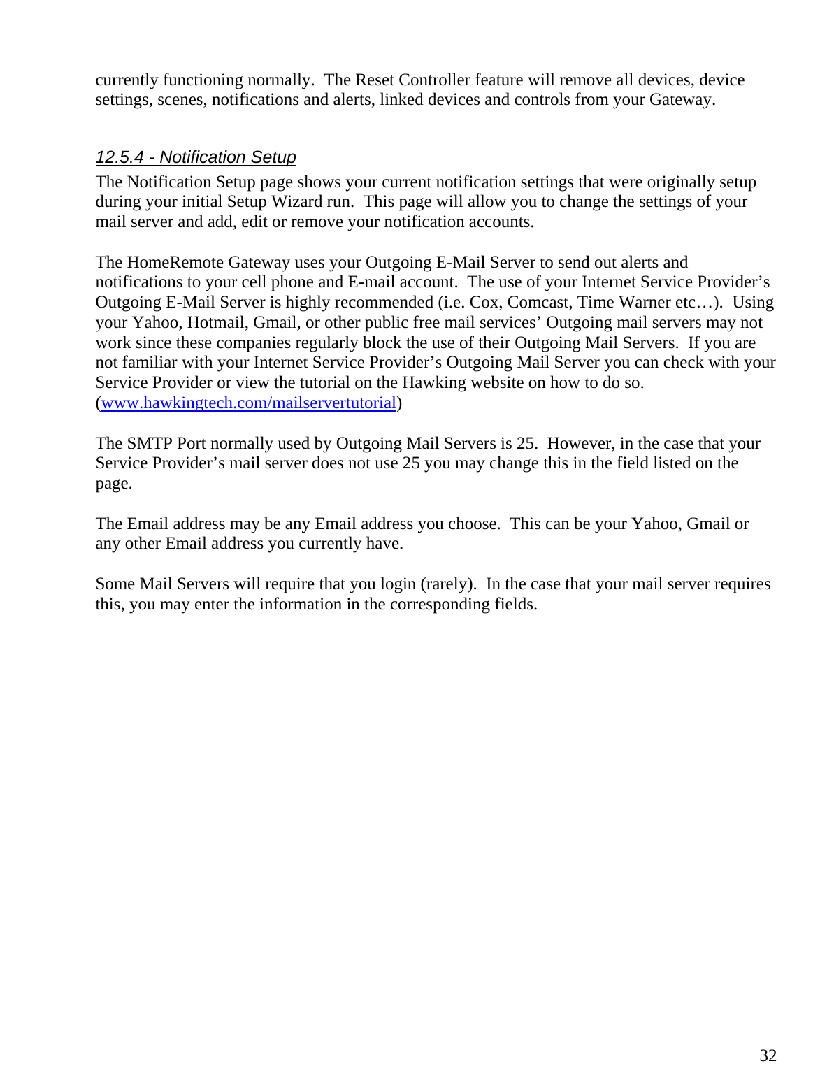 32currently functioning normally.  The Reset Controller feature will remove all devices, device settings, scenes, notifications and alerts, linked devices and controls from your Gateway.    12.5.4 - Notification Setup The Notification Setup page shows your current notification settings that were originally setup during your initial Setup Wizard run.  This page will allow you to change the settings of your mail server and add, edit or remove your notification accounts.    The HomeRemote Gateway uses your Outgoing E-Mail Server to send out alerts and notifications to your cell phone and E-mail account.  The use of your Internet Service Provider’s Outgoing E-Mail Server is highly recommended (i.e. Cox, Comcast, Time Warner etc…).  Using your Yahoo, Hotmail, Gmail, or other public free mail services’ Outgoing mail servers may not work since these companies regularly block the use of their Outgoing Mail Servers.  If you are not familiar with your Internet Service Provider’s Outgoing Mail Server you can check with your Service Provider or view the tutorial on the Hawking website on how to do so.  (www.hawkingtech.com/mailservertutorial)  The SMTP Port normally used by Outgoing Mail Servers is 25.  However, in the case that your Service Provider’s mail server does not use 25 you may change this in the field listed on the page.  The Email address may be any Email address you choose.  This can be your Yahoo, Gmail or any other Email address you currently have.  Some Mail Servers will require that you login (rarely).  In the case that your mail server requires this, you may enter the information in the corresponding fields.  