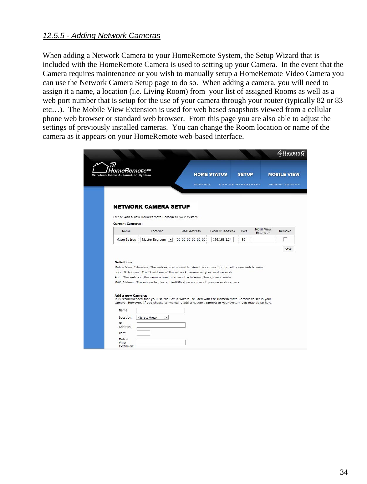  3412.5.5 - Adding Network Cameras  When adding a Network Camera to your HomeRemote System, the Setup Wizard that is included with the HomeRemote Camera is used to setting up your Camera.  In the event that the Camera requires maintenance or you wish to manually setup a HomeRemote Video Camera you can use the Network Camera Setup page to do so.  When adding a camera, you will need to assign it a name, a location (i.e. Living Room) from  your list of assigned Rooms as well as a web port number that is setup for the use of your camera through your router (typically 82 or 83 etc…).  The Mobile View Extension is used for web based snapshots viewed from a cellular phone web browser or standard web browser.  From this page you are also able to adjust the settings of previously installed cameras.  You can change the Room location or name of the camera as it appears on your HomeRemote web-based interface.             