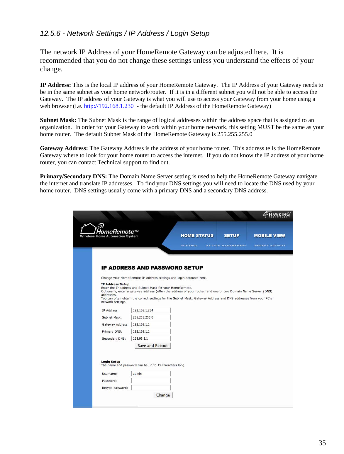  3512.5.6 - Network Settings / IP Address / Login Setup  The network IP Address of your HomeRemote Gateway can be adjusted here.  It is recommended that you do not change these settings unless you understand the effects of your change.    IP Address: This is the local IP address of your HomeRemote Gateway.  The IP Address of your Gateway needs to be in the same subnet as your home network/router.  If it is in a different subnet you will not be able to access the Gateway.  The IP address of your Gateway is what you will use to access your Gateway from your home using a web browser (i.e. http://192.168.1.230  - the default IP Address of the HomeRemote Gateway)  Subnet Mask: The Subnet Mask is the range of logical addresses within the address space that is assigned to an organization.  In order for your Gateway to work within your home network, this setting MUST be the same as your home router.  The default Subnet Mask of the HomeRemote Gateway is 255.255.255.0  Gateway Address: The Gateway Address is the address of your home router.  This address tells the HomeRemote Gateway where to look for your home router to access the internet.  If you do not know the IP address of your home router, you can contact Technical support to find out.  Primary/Secondary DNS: The Domain Name Server setting is used to help the HomeRemote Gateway navigate the internet and translate IP addresses.  To find your DNS settings you will need to locate the DNS used by your home router.  DNS settings usually come with a primary DNS and a secondary DNS address.       