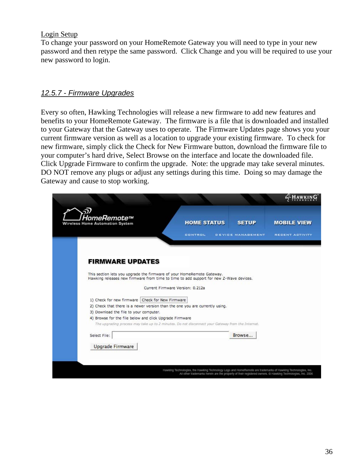  36Login Setup To change your password on your HomeRemote Gateway you will need to type in your new password and then retype the same password.  Click Change and you will be required to use your new password to login.   12.5.7 - Firmware Upgrades  Every so often, Hawking Technologies will release a new firmware to add new features and benefits to your HomeRemote Gateway.  The firmware is a file that is downloaded and installed to your Gateway that the Gateway uses to operate.  The Firmware Updates page shows you your current firmware version as well as a location to upgrade your existing firmware.  To check for new firmware, simply click the Check for New Firmware button, download the firmware file to your computer’s hard drive, Select Browse on the interface and locate the downloaded file.  Click Upgrade Firmware to confirm the upgrade.  Note: the upgrade may take several minutes.  DO NOT remove any plugs or adjust any settings during this time.  Doing so may damage the Gateway and cause to stop working.       
