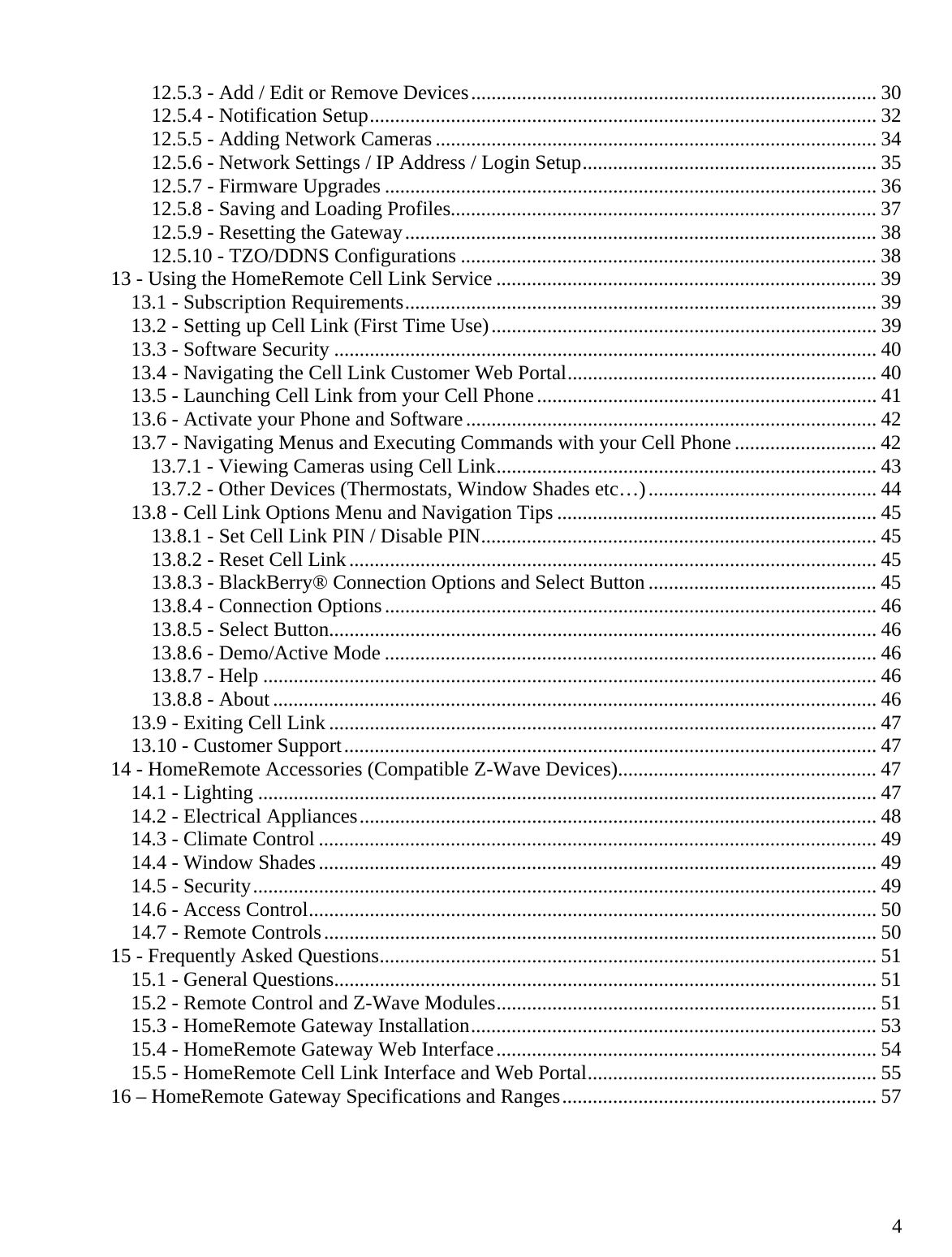  412.5.3 - Add / Edit or Remove Devices ................................................................................ 3012.5.4 - Notification Setup .................................................................................................... 3212.5.5 - Adding Network Cameras ....................................................................................... 3412.5.6 - Network Settings / IP Address / Login Setup .......................................................... 3512.5.7 - Firmware Upgrades ................................................................................................. 3612.5.8 - Saving and Loading Profiles.................................................................................... 3712.5.9 - Resetting the Gateway ............................................................................................. 3812.5.10 - TZO/DDNS Configurations .................................................................................. 3813 - Using the HomeRemote Cell Link Service ........................................................................... 3913.1 - Subscription Requirements ............................................................................................. 3913.2 - Setting up Cell Link (First Time Use) ............................................................................ 3913.3 - Software Security ........................................................................................................... 4013.4 - Navigating the Cell Link Customer Web Portal ............................................................. 4013.5 - Launching Cell Link from your Cell Phone ................................................................... 4113.6 - Activate your Phone and Software ................................................................................. 4213.7 - Navigating Menus and Executing Commands with your Cell Phone ............................ 4213.7.1 - Viewing Cameras using Cell Link ........................................................................... 4313.7.2 - Other Devices (Thermostats, Window Shades etc…) ............................................. 4413.8 - Cell Link Options Menu and Navigation Tips ............................................................... 4513.8.1 - Set Cell Link PIN / Disable PIN .............................................................................. 4513.8.2 - Reset Cell Link ........................................................................................................ 4513.8.3 - BlackBerry® Connection Options and Select Button ............................................. 4513.8.4 - Connection Options ................................................................................................. 4613.8.5 - Select Button............................................................................................................ 4613.8.6 - Demo/Active Mode ................................................................................................. 4613.8.7 - Help ......................................................................................................................... 4613.8.8 - About ....................................................................................................................... 4613.9 - Exiting Cell Link ............................................................................................................ 4713.10 - Customer Support ......................................................................................................... 4714 - HomeRemote Accessories (Compatible Z-Wave Devices) ................................................... 4714.1 - Lighting .......................................................................................................................... 4714.2 - Electrical Appliances ...................................................................................................... 4814.3 - Climate Control .............................................................................................................. 4914.4 - Window Shades .............................................................................................................. 4914.5 - Security ........................................................................................................................... 4914.6 - Access Control ................................................................................................................ 5014.7 - Remote Controls ............................................................................................................. 5015 - Frequently Asked Questions .................................................................................................. 5115.1 - General Questions ........................................................................................................... 5115.2 - Remote Control and Z-Wave Modules ........................................................................... 5115.3 - HomeRemote Gateway Installation ................................................................................ 5315.4 - HomeRemote Gateway Web Interface ........................................................................... 5415.5 - HomeRemote Cell Link Interface and Web Portal ......................................................... 5516 – HomeRemote Gateway Specifications and Ranges .............................................................. 57