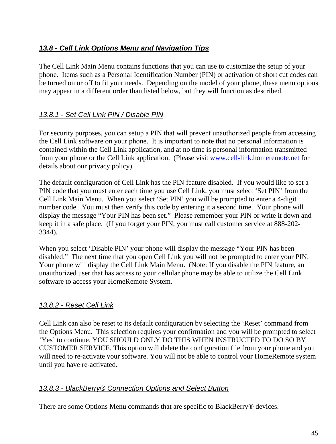  45 13.8 - Cell Link Options Menu and Navigation Tips  The Cell Link Main Menu contains functions that you can use to customize the setup of your phone.  Items such as a Personal Identification Number (PIN) or activation of short cut codes can be turned on or off to fit your needs.  Depending on the model of your phone, these menu options may appear in a different order than listed below, but they will function as described.  13.8.1 - Set Cell Link PIN / Disable PIN  For security purposes, you can setup a PIN that will prevent unauthorized people from accessing the Cell Link software on your phone.  It is important to note that no personal information is contained within the Cell Link application, and at no time is personal information transmitted from your phone or the Cell Link application.  (Please visit www.cell-link.homeremote.net for details about our privacy policy)  The default configuration of Cell Link has the PIN feature disabled.  If you would like to set a PIN code that you must enter each time you use Cell Link, you must select ‘Set PIN’ from the Cell Link Main Menu.  When you select ‘Set PIN’ you will be prompted to enter a 4-digit number code.  You must then verify this code by entering it a second time.  Your phone will display the message “Your PIN has been set.”  Please remember your PIN or write it down and keep it in a safe place.  (If you forget your PIN, you must call customer service at 888-202-3344).  When you select ‘Disable PIN’ your phone will display the message “Your PIN has been disabled.”  The next time that you open Cell Link you will not be prompted to enter your PIN.  Your phone will display the Cell Link Main Menu.  (Note: If you disable the PIN feature, an unauthorized user that has access to your cellular phone may be able to utilize the Cell Link software to access your HomeRemote System.  13.8.2 - Reset Cell Link  Cell Link can also be reset to its default configuration by selecting the ‘Reset’ command from the Options Menu.  This selection requires your confirmation and you will be prompted to select ‘Yes’ to continue. YOU SHOULD ONLY DO THIS WHEN INSTRUCTED TO DO SO BY CUSTOMER SERVICE. This option will delete the configuration file from your phone and you will need to re-activate your software. You will not be able to control your HomeRemote system until you have re-activated.  13.8.3 - BlackBerry® Connection Options and Select Button  There are some Options Menu commands that are specific to BlackBerry® devices. 