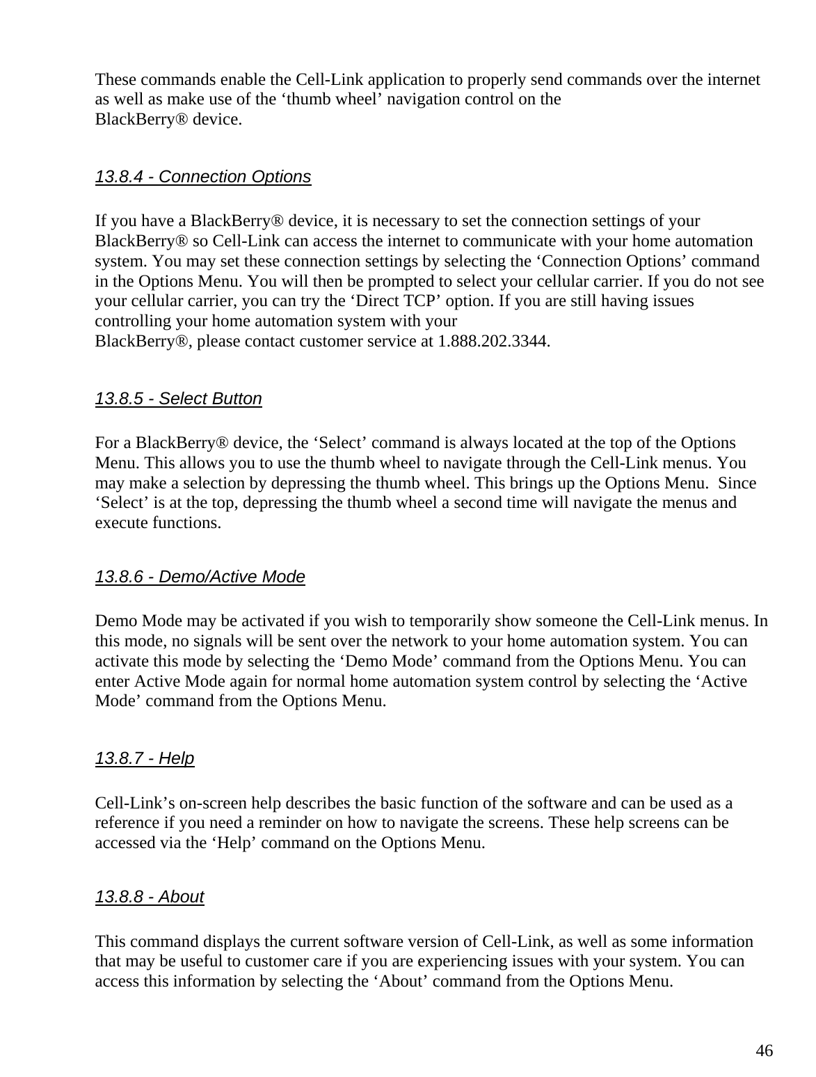  46These commands enable the Cell-Link application to properly send commands over the internet as well as make use of the ‘thumb wheel’ navigation control on the BlackBerry® device.  13.8.4 - Connection Options  If you have a BlackBerry® device, it is necessary to set the connection settings of your BlackBerry® so Cell-Link can access the internet to communicate with your home automation system. You may set these connection settings by selecting the ‘Connection Options’ command in the Options Menu. You will then be prompted to select your cellular carrier. If you do not see your cellular carrier, you can try the ‘Direct TCP’ option. If you are still having issues controlling your home automation system with your BlackBerry®, please contact customer service at 1.888.202.3344.  13.8.5 - Select Button  For a BlackBerry® device, the ‘Select’ command is always located at the top of the Options Menu. This allows you to use the thumb wheel to navigate through the Cell-Link menus. You may make a selection by depressing the thumb wheel. This brings up the Options Menu.  Since ‘Select’ is at the top, depressing the thumb wheel a second time will navigate the menus and execute functions.  13.8.6 - Demo/Active Mode  Demo Mode may be activated if you wish to temporarily show someone the Cell-Link menus. In this mode, no signals will be sent over the network to your home automation system. You can activate this mode by selecting the ‘Demo Mode’ command from the Options Menu. You can enter Active Mode again for normal home automation system control by selecting the ‘Active Mode’ command from the Options Menu.  13.8.7 - Help  Cell-Link’s on-screen help describes the basic function of the software and can be used as a reference if you need a reminder on how to navigate the screens. These help screens can be accessed via the ‘Help’ command on the Options Menu.  13.8.8 - About  This command displays the current software version of Cell-Link, as well as some information that may be useful to customer care if you are experiencing issues with your system. You can access this information by selecting the ‘About’ command from the Options Menu.  