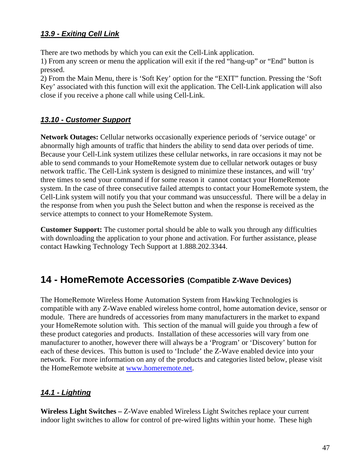  4713.9 - Exiting Cell Link  There are two methods by which you can exit the Cell-Link application.  1) From any screen or menu the application will exit if the red “hang-up” or “End” button is pressed.  2) From the Main Menu, there is ‘Soft Key’ option for the “EXIT” function. Pressing the ‘Soft Key’ associated with this function will exit the application. The Cell-Link application will also close if you receive a phone call while using Cell-Link.  13.10 - Customer Support  Network Outages: Cellular networks occasionally experience periods of ‘service outage’ or abnormally high amounts of traffic that hinders the ability to send data over periods of time.  Because your Cell-Link system utilizes these cellular networks, in rare occasions it may not be able to send commands to your HomeRemote system due to cellular network outages or busy network traffic. The Cell-Link system is designed to minimize these instances, and will ‘try’ three times to send your command if for some reason it  cannot contact your HomeRemote system. In the case of three consecutive failed attempts to contact your HomeRemote system, the Cell-Link system will notify you that your command was unsuccessful.  There will be a delay in the response from when you push the Select button and when the response is received as the service attempts to connect to your HomeRemote System.    Customer Support: The customer portal should be able to walk you through any difficulties with downloading the application to your phone and activation. For further assistance, please contact Hawking Technology Tech Support at 1.888.202.3344.   14 - HomeRemote Accessories (Compatible Z-Wave Devices)  The HomeRemote Wireless Home Automation System from Hawking Technologies is compatible with any Z-Wave enabled wireless home control, home automation device, sensor or module.  There are hundreds of accessories from many manufacturers in the market to expand your HomeRemote solution with.  This section of the manual will guide you through a few of these product categories and products.  Installation of these accessories will vary from one manufacturer to another, however there will always be a ‘Program’ or ‘Discovery’ button for each of these devices.  This button is used to ‘Include’ the Z-Wave enabled device into your network.  For more information on any of the products and categories listed below, please visit the HomeRemote website at www.homeremote.net.  14.1 - Lighting  Wireless Light Switches – Z-Wave enabled Wireless Light Switches replace your current indoor light switches to allow for control of pre-wired lights within your home.  These high 