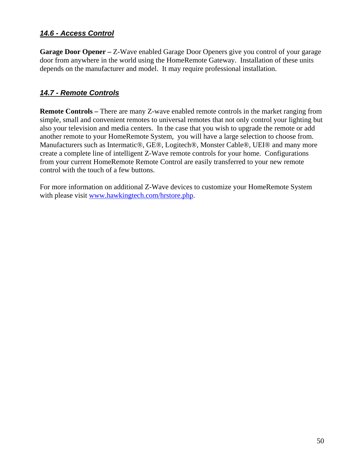  5014.6 - Access Control  Garage Door Opener – Z-Wave enabled Garage Door Openers give you control of your garage door from anywhere in the world using the HomeRemote Gateway.  Installation of these units depends on the manufacturer and model.  It may require professional installation.  14.7 - Remote Controls  Remote Controls – There are many Z-wave enabled remote controls in the market ranging from simple, small and convenient remotes to universal remotes that not only control your lighting but also your television and media centers.  In the case that you wish to upgrade the remote or add another remote to your HomeRemote System,  you will have a large selection to choose from.  Manufacturers such as Intermatic®, GE®, Logitech®, Monster Cable®, UEI® and many more create a complete line of intelligent Z-Wave remote controls for your home.  Configurations from your current HomeRemote Remote Control are easily transferred to your new remote control with the touch of a few buttons.    For more information on additional Z-Wave devices to customize your HomeRemote System with please visit www.hawkingtech.com/hrstore.php.     