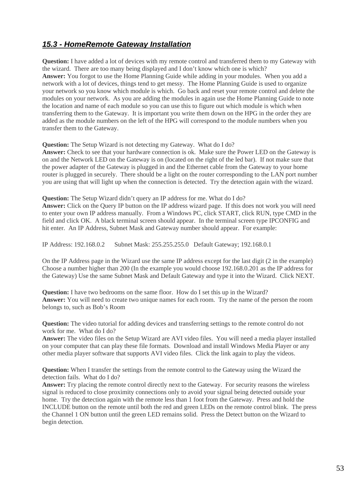  5315.3 - HomeRemote Gateway Installation Question: I have added a lot of devices with my remote control and transferred them to my Gateway with the wizard.  There are too many being displayed and I don’t know which one is which? Answer: You forgot to use the Home Planning Guide while adding in your modules.  When you add a network with a lot of devices, things tend to get messy.  The Home Planning Guide is used to organize your network so you know which module is which.  Go back and reset your remote control and delete the modules on your network.  As you are adding the modules in again use the Home Planning Guide to note the location and name of each module so you can use this to figure out which module is which when transferring them to the Gateway.  It is important you write them down on the HPG in the order they are added as the module numbers on the left of the HPG will correspond to the module numbers when you transfer them to the Gateway. Question: The Setup Wizard is not detecting my Gateway.  What do I do? Answer: Check to see that your hardware connection is ok.  Make sure the Power LED on the Gateway is on and the Network LED on the Gateway is on (located on the right of the led bar).  If not make sure that the power adapter of the Gateway is plugged in and the Ethernet cable from the Gateway to your home router is plugged in securely.  There should be a light on the router corresponding to the LAN port number you are using that will light up when the connection is detected.  Try the detection again with the wizard. Question: The Setup Wizard didn’t query an IP address for me. What do I do? Answer: Click on the Query IP button on the IP address wizard page.  If this does not work you will need to enter your own IP address manually.  From a Windows PC, click START, click RUN, type CMD in the field and click OK.  A black terminal screen should appear.  In the terminal screen type IPCONFIG and hit enter.  An IP Address, Subnet Mask and Gateway number should appear.  For example: IP Address: 192.168.0.2      Subnet Mask: 255.255.255.0   Default Gateway; 192.168.0.1 On the IP Address page in the Wizard use the same IP address except for the last digit (2 in the example) Choose a number higher than 200 (In the example you would choose 192.168.0.201 as the IP address for the Gateway) Use the same Subnet Mask and Default Gateway and type it into the Wizard.  Click NEXT. Question: I have two bedrooms on the same floor.  How do I set this up in the Wizard? Answer: You will need to create two unique names for each room.  Try the name of the person the room belongs to, such as Bob’s Room Question: The video tutorial for adding devices and transferring settings to the remote control do not work for me.  What do I do? Answer: The video files on the Setup Wizard are AVI video files.  You will need a media player installed on your computer that can play these file formats.  Download and install Windows Media Player or any other media player software that supports AVI video files.  Click the link again to play the videos. Question: When I transfer the settings from the remote control to the Gateway using the Wizard the detection fails.  What do I do? Answer: Try placing the remote control directly next to the Gateway.  For security reasons the wireless signal is reduced to close proximity connections only to avoid your signal being detected outside your home.  Try the detection again with the remote less than 1 foot from the Gateway.  Press and hold the INCLUDE button on the remote until both the red and green LEDs on the remote control blink.  The press the Channel 1 ON button until the green LED remains solid.  Press the Detect button on the Wizard to begin detection.    