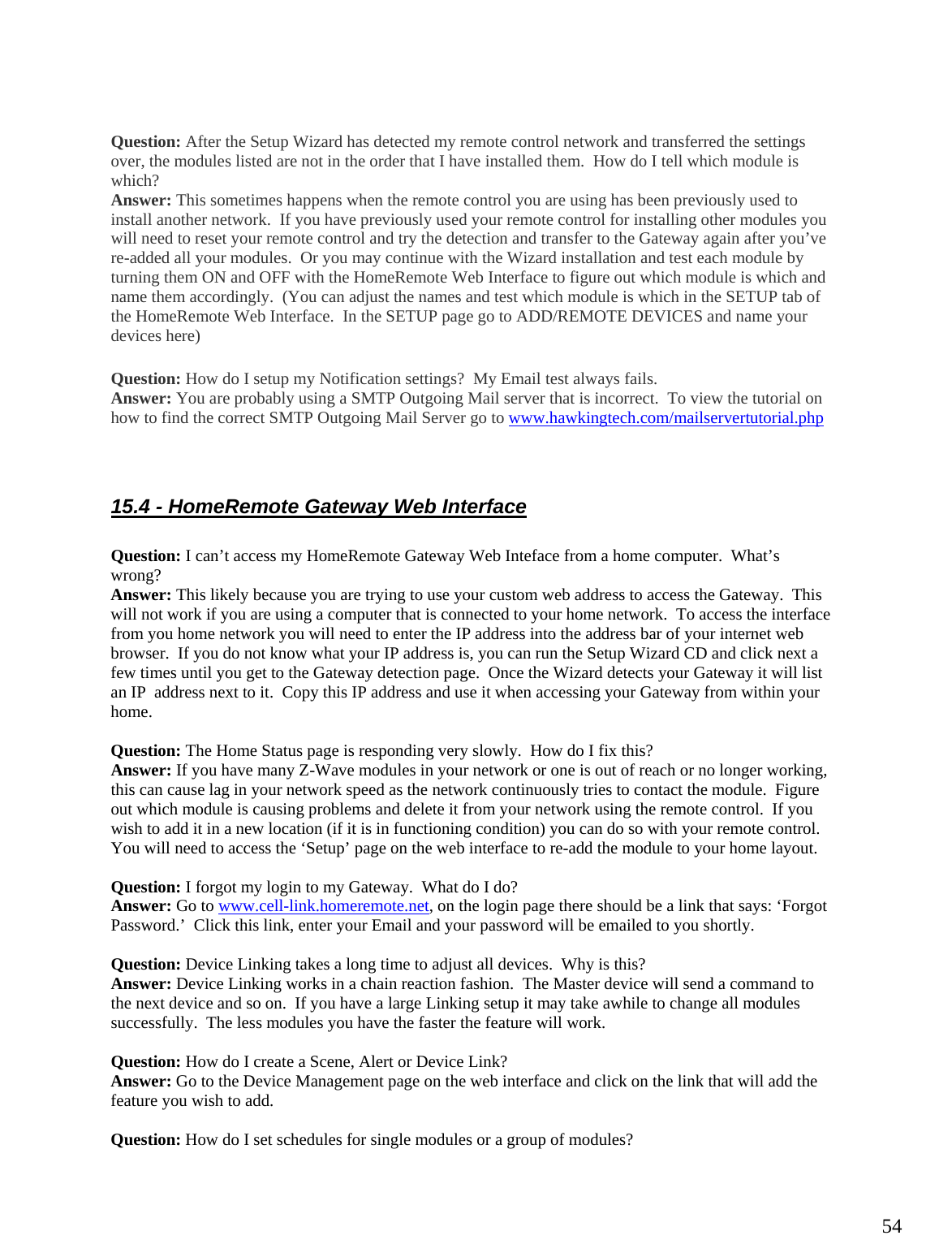  54 Question: After the Setup Wizard has detected my remote control network and transferred the settings over, the modules listed are not in the order that I have installed them.  How do I tell which module is which? Answer: This sometimes happens when the remote control you are using has been previously used to install another network.  If you have previously used your remote control for installing other modules you will need to reset your remote control and try the detection and transfer to the Gateway again after you’ve re-added all your modules.  Or you may continue with the Wizard installation and test each module by turning them ON and OFF with the HomeRemote Web Interface to figure out which module is which and name them accordingly.  (You can adjust the names and test which module is which in the SETUP tab of the HomeRemote Web Interface.  In the SETUP page go to ADD/REMOTE DEVICES and name your devices here) Question: How do I setup my Notification settings?  My Email test always fails. Answer: You are probably using a SMTP Outgoing Mail server that is incorrect.  To view the tutorial on how to find the correct SMTP Outgoing Mail Server go to www.hawkingtech.com/mailservertutorial.php  15.4 - HomeRemote Gateway Web Interface  Question: I can’t access my HomeRemote Gateway Web Inteface from a home computer.  What’s wrong? Answer: This likely because you are trying to use your custom web address to access the Gateway.  This will not work if you are using a computer that is connected to your home network.  To access the interface from you home network you will need to enter the IP address into the address bar of your internet web browser.  If you do not know what your IP address is, you can run the Setup Wizard CD and click next a few times until you get to the Gateway detection page.  Once the Wizard detects your Gateway it will list an IP  address next to it.  Copy this IP address and use it when accessing your Gateway from within your home.  Question: The Home Status page is responding very slowly.  How do I fix this?  Answer: If you have many Z-Wave modules in your network or one is out of reach or no longer working, this can cause lag in your network speed as the network continuously tries to contact the module.  Figure out which module is causing problems and delete it from your network using the remote control.  If you wish to add it in a new location (if it is in functioning condition) you can do so with your remote control.  You will need to access the ‘Setup’ page on the web interface to re-add the module to your home layout.  Question: I forgot my login to my Gateway.  What do I do? Answer: Go to www.cell-link.homeremote.net, on the login page there should be a link that says: ‘Forgot Password.’  Click this link, enter your Email and your password will be emailed to you shortly.  Question: Device Linking takes a long time to adjust all devices.  Why is this? Answer: Device Linking works in a chain reaction fashion.  The Master device will send a command to the next device and so on.  If you have a large Linking setup it may take awhile to change all modules successfully.  The less modules you have the faster the feature will work.  Question: How do I create a Scene, Alert or Device Link? Answer: Go to the Device Management page on the web interface and click on the link that will add the feature you wish to add.  Question: How do I set schedules for single modules or a group of modules? 