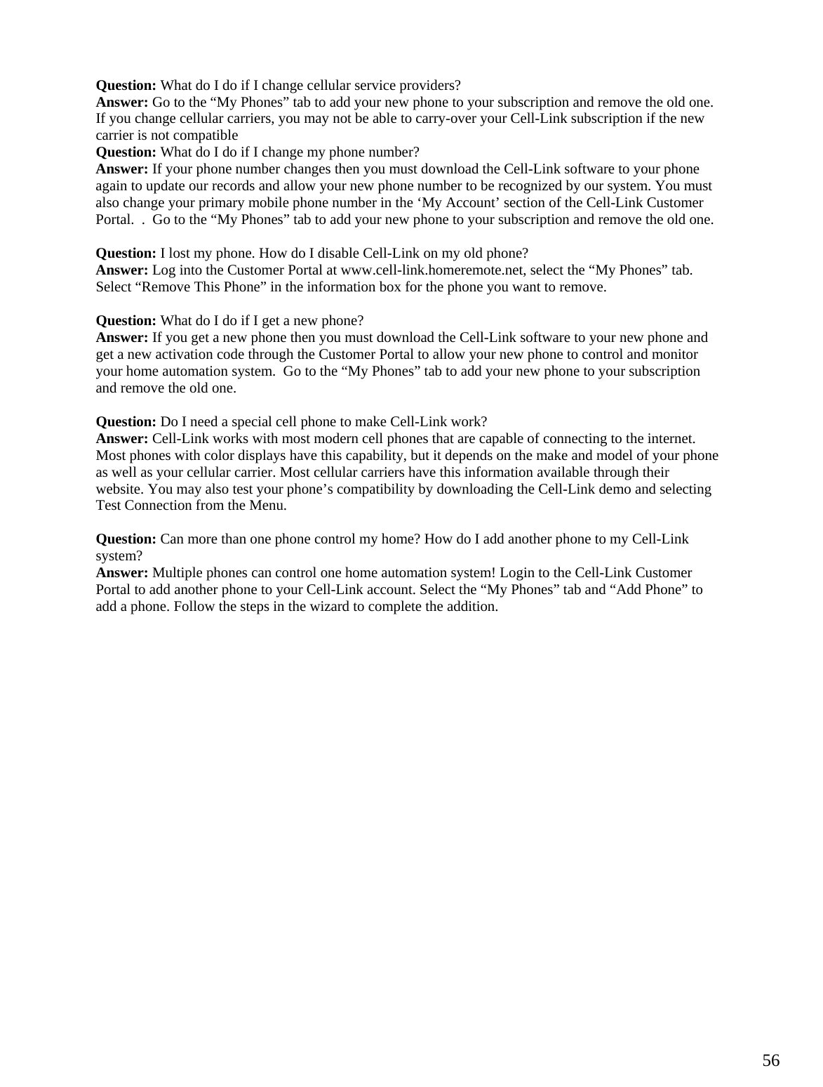  56Question: What do I do if I change cellular service providers? Answer: Go to the “My Phones” tab to add your new phone to your subscription and remove the old one. If you change cellular carriers, you may not be able to carry-over your Cell-Link subscription if the new carrier is not compatible Question: What do I do if I change my phone number? Answer: If your phone number changes then you must download the Cell-Link software to your phone again to update our records and allow your new phone number to be recognized by our system. You must also change your primary mobile phone number in the ‘My Account’ section of the Cell-Link Customer Portal.  .  Go to the “My Phones” tab to add your new phone to your subscription and remove the old one.  Question: I lost my phone. How do I disable Cell-Link on my old phone? Answer: Log into the Customer Portal at www.cell-link.homeremote.net, select the “My Phones” tab. Select “Remove This Phone” in the information box for the phone you want to remove.  Question: What do I do if I get a new phone? Answer: If you get a new phone then you must download the Cell-Link software to your new phone and get a new activation code through the Customer Portal to allow your new phone to control and monitor your home automation system.  Go to the “My Phones” tab to add your new phone to your subscription and remove the old one.  Question: Do I need a special cell phone to make Cell-Link work? Answer: Cell-Link works with most modern cell phones that are capable of connecting to the internet. Most phones with color displays have this capability, but it depends on the make and model of your phone as well as your cellular carrier. Most cellular carriers have this information available through their website. You may also test your phone’s compatibility by downloading the Cell-Link demo and selecting Test Connection from the Menu.  Question: Can more than one phone control my home? How do I add another phone to my Cell-Link system? Answer: Multiple phones can control one home automation system! Login to the Cell-Link Customer Portal to add another phone to your Cell-Link account. Select the “My Phones” tab and “Add Phone” to add a phone. Follow the steps in the wizard to complete the addition.            