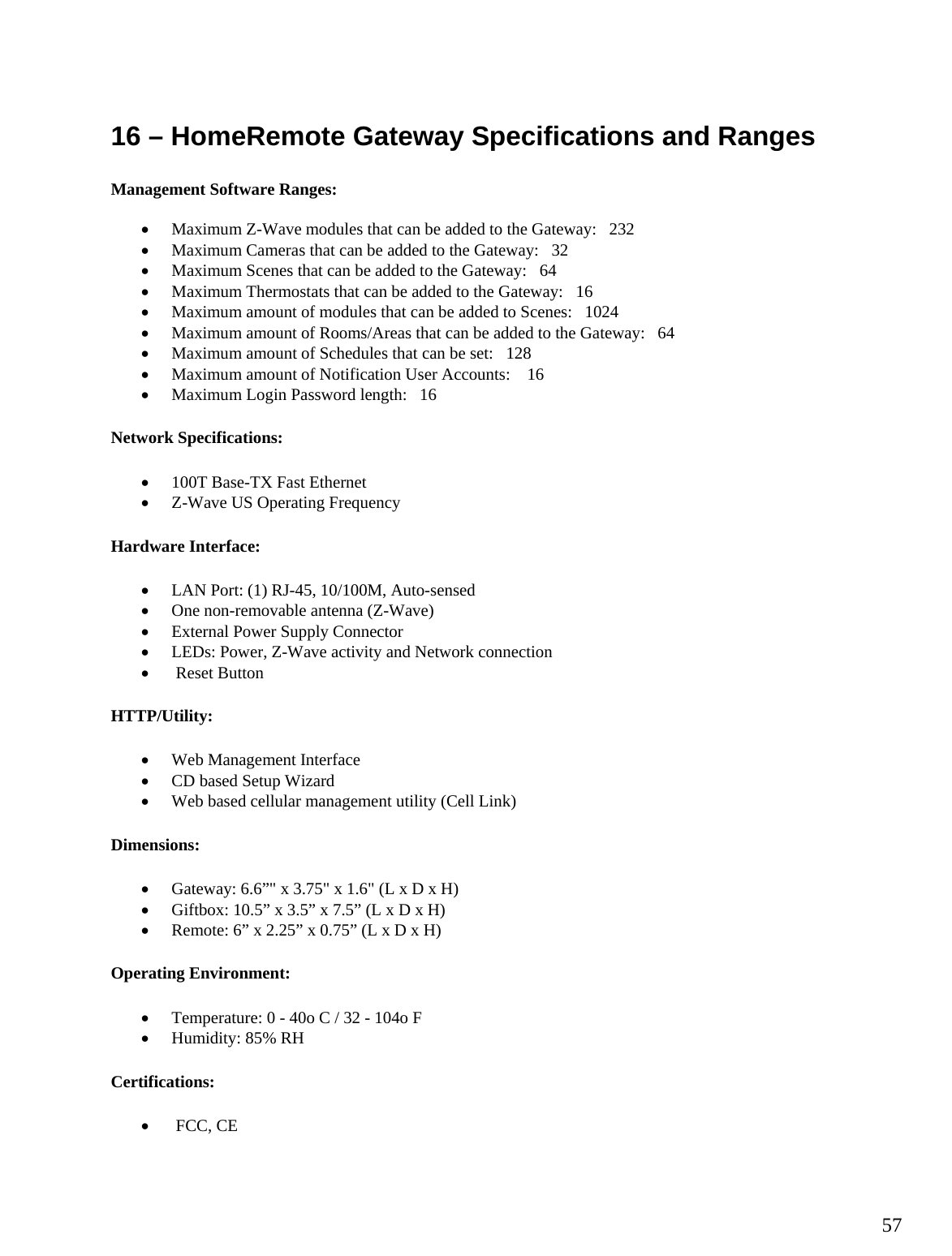  57 16 – HomeRemote Gateway Specifications and Ranges  Management Software Ranges:  • Maximum Z-Wave modules that can be added to the Gateway:   232 • Maximum Cameras that can be added to the Gateway:   32 • Maximum Scenes that can be added to the Gateway:   64 • Maximum Thermostats that can be added to the Gateway:   16 • Maximum amount of modules that can be added to Scenes:   1024 • Maximum amount of Rooms/Areas that can be added to the Gateway:   64 • Maximum amount of Schedules that can be set:   128 • Maximum amount of Notification User Accounts:    16 • Maximum Login Password length:   16 Network Specifications: • 100T Base-TX Fast Ethernet • Z-Wave US Operating Frequency Hardware Interface: • LAN Port: (1) RJ-45, 10/100M, Auto-sensed • One non-removable antenna (Z-Wave) • External Power Supply Connector • LEDs: Power, Z-Wave activity and Network connection •  Reset Button HTTP/Utility: • Web Management Interface • CD based Setup Wizard • Web based cellular management utility (Cell Link) Dimensions: • Gateway: 6.6”&quot; x 3.75&quot; x 1.6&quot; (L x D x H) • Giftbox: 10.5” x 3.5” x 7.5” (L x D x H) • Remote: 6” x 2.25” x 0.75” (L x D x H) Operating Environment: • Temperature: 0 - 40o C / 32 - 104o F • Humidity: 85% RH Certifications: •  FCC, CE 