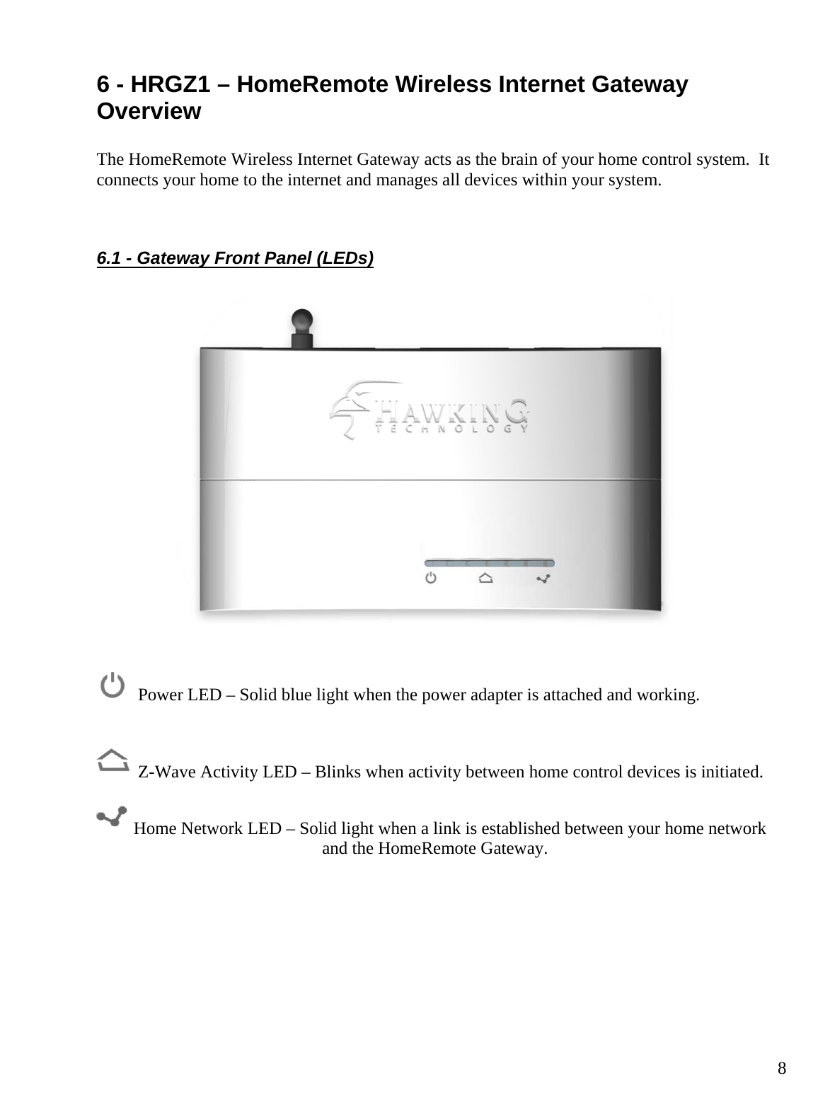  86 - HRGZ1 – HomeRemote Wireless Internet Gateway Overview  The HomeRemote Wireless Internet Gateway acts as the brain of your home control system.  It connects your home to the internet and manages all devices within your system.   6.1 - Gateway Front Panel (LEDs)       Power LED – Solid blue light when the power adapter is attached and working.     Z-Wave Activity LED – Blinks when activity between home control devices is initiated.   Home Network LED – Solid light when a link is established between your home network and the HomeRemote Gateway.        