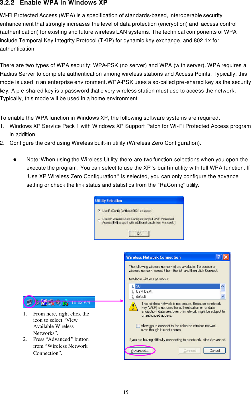  15  3.2.2 Enable WPA in Windows XP Wi-Fi Protected Access (WPA) is a specification of standards-based, interoperable security enhancement that strongly increases the level of data protection (encryption) and  access control (authentication) for existing and future wireless LAN systems. The technical components of WPA include Temporal Key Integrity Protocol (TKIP) for dynamic key exchange, and 802.1x for authentication.  There are two types of WPA security: WPA-PSK (no server) and WPA (with server). WPA requires a Radius Server to complete authentication among wireless stations and Access Points. Typically, this mode is used in an enterprise environment. WPA-PSK uses a so-called pre -shared key as the security ke y. A pre-shared key is a password that e very wireless station must use to access the network. Typically, this mode will be used in a home environment.    To enable the WPA function in Windows XP, the following software systems are required: 1. Windows XP Service Pack 1 with Windows XP Support Patch for Wi-Fi Protected Access program in addition. 2. Configure the card using Wireless built-in utility (Wireless Zero Configuration).  l Note: When using the Wireless Utility there are two function  selections when you open the execute the program. You can select to use the XP ’s built-in utility with full WPA function. If “Use XP Wireless Zero Configuration ” is selected, you can only configure the advance setting or check the link status and statistics from the “RaConfig” utility.                       1. From here, right click the icon to select “View Available Wireless Networks”. 2. Press “Advanced ” button from “Wireless Network Connection”. 