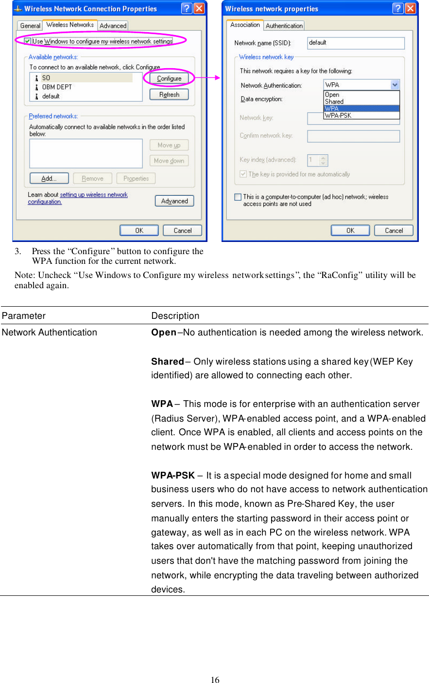  16         Note: Uncheck “Use Windows to Configure my wireless  network settings”, the “RaConfig” utility will be enabled again.  Parameter Description Network Authentication Open –No authentication is needed among the wireless network.  Shared – Only wireless stations using a shared key (WEP Key identified) are allowed to connecting each other.  WPA – This mode is for enterprise with an authentication server (Radius Server), WPA-enabled access point, and a WPA-enabled client. Once WPA is enabled, all clients and access points on the network must be WPA-enabled in order to access the network.  WPA-PSK – It is a special mode designed for home and small business users who do not have access to network authentication servers. In this mode, known as Pre-Shared Key, the user manually enters the starting password in their access point or gateway, as well as in each PC on the wireless network. WPA takes over automatically from that point, keeping unauthorized users that don&apos;t have the matching password from joining the network, while encrypting the data traveling between authorized devices.     3. Press the “Configure” button to configure the WPA function for the current network. 