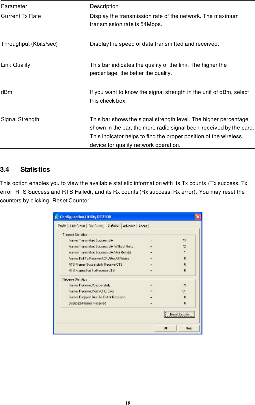  18  Parameter Description Current Tx Rate Display the transmission rate of the network. The maximum transmission rate is 54Mbps.    Throughput (Kbits/sec) Display the speed of data transmitted and received.    Link Quality This bar indicates the quality of the link. The higher the percentage, the better the quality.    dBm  If you want to know the signal strength in the unit of dBm, select this check box.   Signal Strength This bar shows the signal strength level. The higher percentage shown in the bar, the more radio signal been  received by the card. This indicator helps to find the proper position of the wireless device for quality network operation.   3.4 Statistics This option enables you to view the available statistic information with its Tx counts (Tx success, Tx error, RTS Success and RTS Failed), and its Rx counts (Rx success, Rx error). You may reset the counters by clicking ”Reset Counter”.          