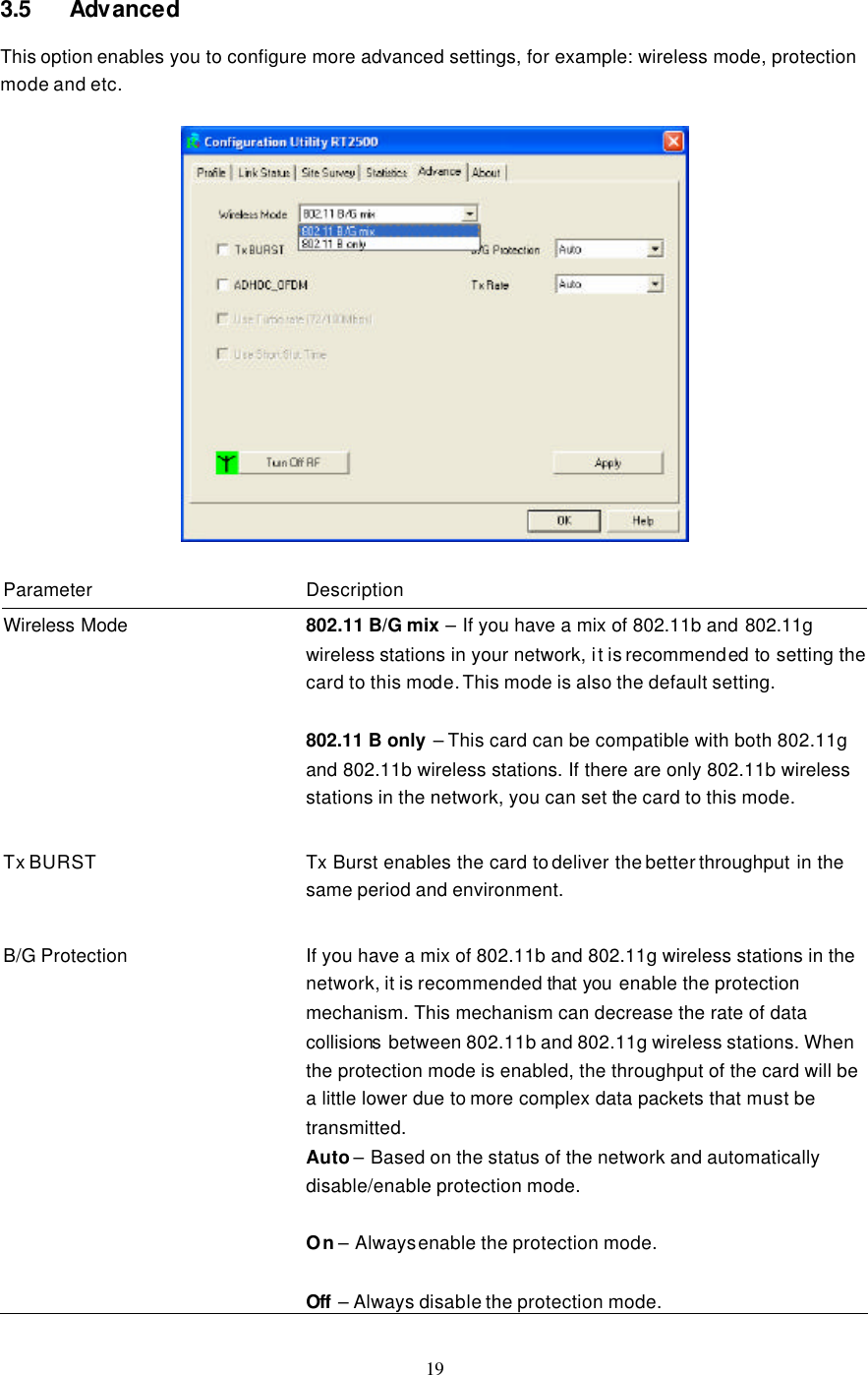  19  3.5 Advanced This option enables you to configure more advanced settings, for example: wireless mode, protection mode and etc.    Parameter Description Wireless Mode 802.11 B/G mix – If you have a mix of 802.11b and 802.11g wireless stations in your network, it is recommended to setting the card to this mode. This mode is also the default setting.  802.11 B only – This card can be compatible with both 802.11g and 802.11b wireless stations. If there are only 802.11b wireless stations in the network, you can set the card to this mode.    Tx BURST Tx Burst enables the card to deliver the better throughput in the same period and environment.    B/G Protection If you have a mix of 802.11b and 802.11g wireless stations in the network, it is recommended that you  enable the protection mechanism. This mechanism can decrease the rate of data collisions between 802.11b and 802.11g wireless stations. When the protection mode is enabled, the throughput of the card will be a little lower due to more complex data packets that must be transmitted. Auto – Based on the status of the network and automatically disable/enable protection mode.  On – Always enable the protection mode.  Off  – Always disable the protection mode. 