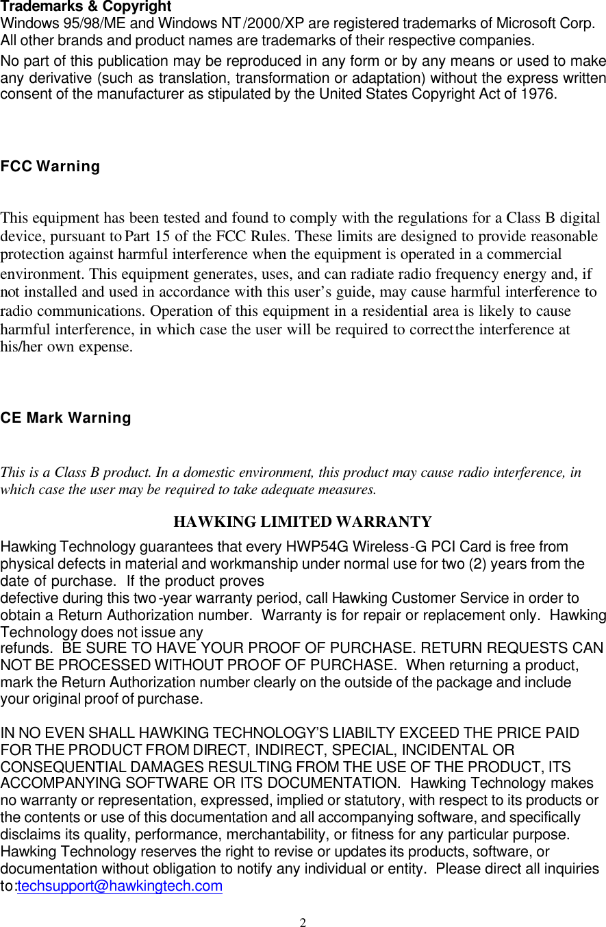  2    Trademarks &amp; Copyright  Windows 95/98/ME and Windows NT/2000/XP are registered trademarks of Microsoft Corp. All other brands and product names are trademarks of their respective companies. No part of this publication may be reproduced in any form or by any means or used to make any derivative (such as translation, transformation or adaptation) without the express written consent of the manufacturer as stipulated by the United States Copyright Act of 1976.  FCC Warning This equipment has been tested and found to comply with the regulations for a Class B digital device, pursuant to Part 15 of the FCC Rules. These limits are designed to provide reasonable protection against harmful interference when the equipment is operated in a commercial environment. This equipment generates, uses, and can radiate radio frequency energy and, if not installed and used in accordance with this user’s guide, may cause harmful interference to radio communications. Operation of this equipment in a residential area is likely to cause harmful interference, in which case the user will be required to correct the interference at his/her own expense.  CE Mark Warning This is a Class B product. In a domestic environment, this product may cause radio interference, in which case the user may be required to take adequate measures. HAWKING LIMITED WARRANTY Hawking Technology guarantees that every HWP54G Wireless-G PCI Card is free from physical defects in material and workmanship under normal use for two (2) years from the date of purchase.  If the product proves defective during this two-year warranty period, call Hawking Customer Service in order to obtain a Return Authorization number.  Warranty is for repair or replacement only.  Hawking Technology does not issue any refunds.  BE SURE TO HAVE YOUR PROOF OF PURCHASE. RETURN REQUESTS CAN NOT BE PROCESSED WITHOUT PROOF OF PURCHASE.  When returning a product, mark the Return Authorization number clearly on the outside of the package and include your original proof of purchase.  IN NO EVEN SHALL HAWKING TECHNOLOGY’S LIABILTY EXCEED THE PRICE PAID FOR THE PRODUCT FROM DIRECT, INDIRECT, SPECIAL, INCIDENTAL OR CONSEQUENTIAL DAMAGES RESULTING FROM THE USE OF THE PRODUCT, ITS ACCOMPANYING SOFTWARE OR ITS DOCUMENTATION.  Hawking Technology makes no warranty or representation, expressed, implied or statutory, with respect to its products or the contents or use of this documentation and all accompanying software, and specifically disclaims its quality, performance, merchantability, or fitness for any particular purpose.  Hawking Technology reserves the right to revise or updates its products, software, or documentation without obligation to notify any individual or entity.  Please direct all inquiries to:techsupport@hawkingtech.com 