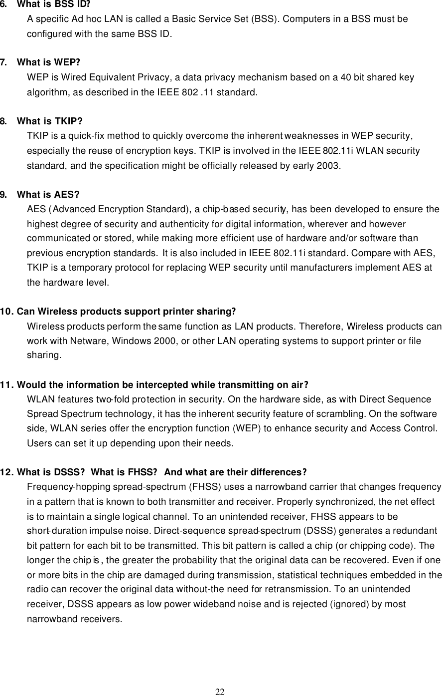  22  6. What is BSS ID? A specific Ad hoc LAN is called a Basic Service Set (BSS). Computers in a BSS must be configured with the same BSS ID.  7. What is WEP? WEP is Wired Equivalent Privacy, a data privacy mechanism based on a 40 bit shared key algorithm, as described in the IEEE 802 .11 standard.  8. What is TKIP? TKIP is a quick-fix method to quickly overcome the inherent weaknesses in WEP security, especially the reuse of encryption keys. TKIP is involved in the IEEE 802.11i WLAN security standard, and the specification might be officially released by early 2003.  9. What is AES? AES (Advanced Encryption Standard), a chip-based security, has been developed to ensure the highest degree of security and authenticity for digital information, wherever and however communicated or stored, while making more efficient use of hardware and/or software than previous encryption standards. It is also included in IEEE 802.11i standard. Compare with AES, TKIP is a temporary protocol for replacing WEP security until manufacturers implement AES at the hardware level.  10. Can Wireless products support printer sharing?   Wireless products perform the same function as LAN products. Therefore, Wireless products can work with Netware, Windows 2000, or other LAN operating systems to support printer or file sharing.  11. Would the information be intercepted while transmitting on air? WLAN features two-fold protection in security. On the hardware side, as with Direct Sequence Spread Spectrum technology, it has the inherent security feature of scrambling. On the software side, WLAN series offer the encryption function (WEP) to enhance security and Access Control. Users can set it up depending upon their needs.  12. What is DSSS?What is FHSS?And what are their differences? Frequency-hopping spread-spectrum (FHSS) uses a narrowband carrier that changes frequency in a pattern that is known to both transmitter and receiver. Properly synchronized, the net effect is to maintain a single logical channel. To an unintended receiver, FHSS appears to be short-duration impulse noise. Direct-sequence spread-spectrum (DSSS) generates a redundant bit pattern for each bit to be transmitted. This bit pattern is called a chip (or chipping code). The longer the chip is , the greater the probability that the original data can be recovered. Even if one or more bits in the chip are damaged during transmission, statistical techniques embedded in the radio can recover the original data without-the need for retransmission. To an unintended receiver, DSSS appears as low power wideband noise and is rejected (ignored) by most narrowband receivers.    